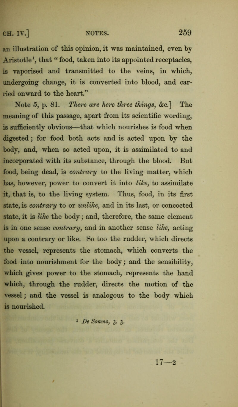 an illustration of this opinion, it was maintained, even by Aristotlel, that “ food, taken into its appointed receptacles, is vaporised and transmitted to the veins, in which, undergoing change, it is converted into blood, and ear- ned onward to the heart.” Note 5, p. 81. There are here three things, <fec.] The meaning of this passage, apart from its scientific wording, is sufficiently obvious—that which nourishes is food when digested; for food both acts and is acted upon by the body, and, when so acted upon, it is assimilated to and incorporated with its substance, through the blood. But food, being dead, is contrary to the living matter, which has, however, power to convert it into like, to assimilate it, that is, to the living system. Thus, food, in its first state, is contrary to or unlike, and in its last, or concocted state, it is like the body; and, therefore, the same element is in one sense contrary, and in another sense like, acting upon a contrary or like. So too the rudder, which directs the vessel, represents the stomach, which converts the food into nourishment for the body; and the sensibility, which gives power to the stomach, represents the hand which, through the rudder, directs the motion of the vessel; and the vessel is analogous to the body which is nourished. 1 De Somno, 3. 3. 17—2