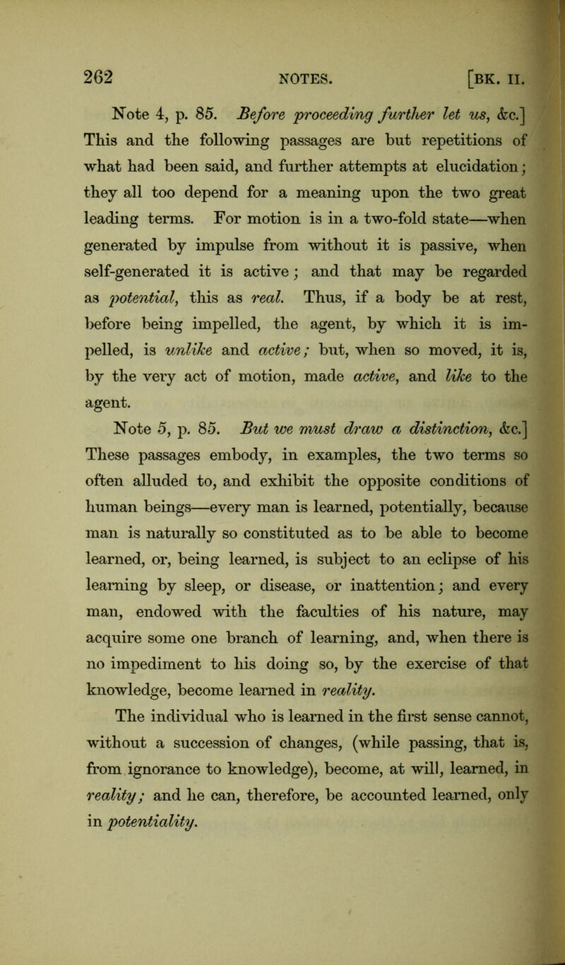 Note 4, p. 85. Before 'proceeding further let us, &c.] This and the following passages are but repetitions of what had been said, and further attempts at elucidation; they all too depend for a meaning upon the two great leading terms. For motion is in a two-fold state—when generated by impulse from without it is passive, when self-generated it is active; and that may be regarded as potential, this as real. Thus, if a body be at rest, before being impelled, the agent, by which it is im- pelled, is unlike and active; but, when so moved, it is, by the very act of motion, made active, and like to the agent. Note 5, p. 85. But we must draw a distinction, <fec.] These passages embody, in examples, the two terms so often alluded to, and exhibit the opposite conditions of human beings—every man is learned, potentially, because man is naturally so constituted as to be able to become learned, or, being learned, is subject to an eclipse of his learning by sleep, or disease, or inattention; and every man, endowed with the faculties of his nature, may acquire some one branch of learning, and, when there is no impediment to his doing so, by the exercise of that knowledge, become learned in reality. The individual who is learned in the first sense cannot, without a succession of changes, (while passing, that is, from ignorance to knowledge), become, at will, learned, in reality; and he can, therefore, be accounted learned, only in potentiality.