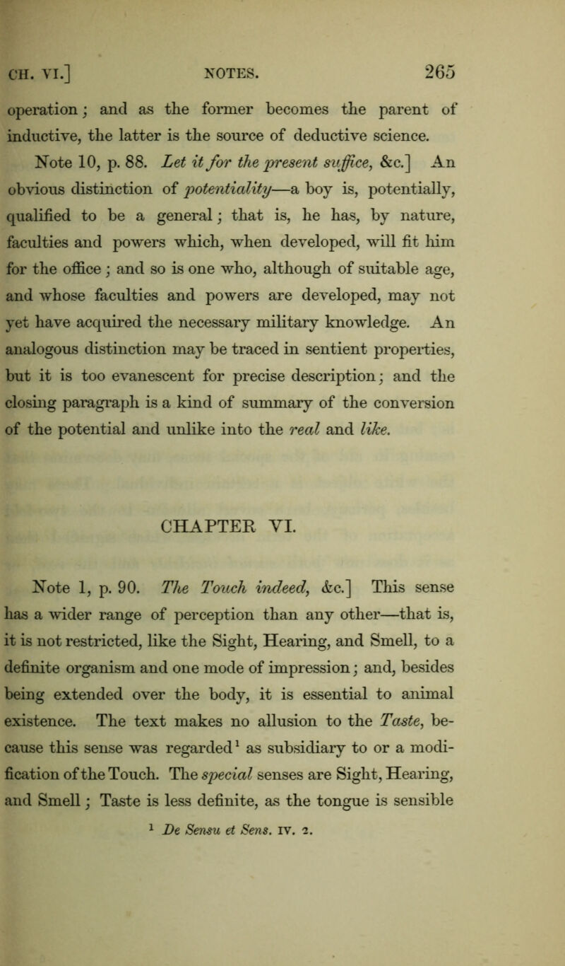 operation; and as the former becomes the parent of inductive, the latter is the source of deductive science. Note 10, p. 88. Let it for the present suffice, &c.] An obvious distinction of potentiality—a boy is, potentially, qualified to be a general; that is, he has, by nature, faculties and powers which, when developed, will fit him for the office; and so is one who, although of suitable age, and whose faculties and powers are developed, may not yet have acquired the necessary military knowledge. An analogous distinction may be traced in sentient properties, but it is too evanescent for precise description; and the closing paragraph is a kind of summary of the conversion of the potential and unlike into the real and like. CHAPTER VI. Note 1, p. 90. The Touch indeed, <fec.] This sense has a wider range of perception than any other—that is, it is not restricted, like the Sight, Hearing, and Smell, to a definite organism and one mode of impression; and, besides being extended over the body, it is essential to animal existence. The text makes no allusion to the Taste, be- cause this sense was regarded1 as subsidiary to or a modi- fication of the Touch. The special senses are Sight, Hearing, and Smell; Taste is less definite, as the tongue is sensible