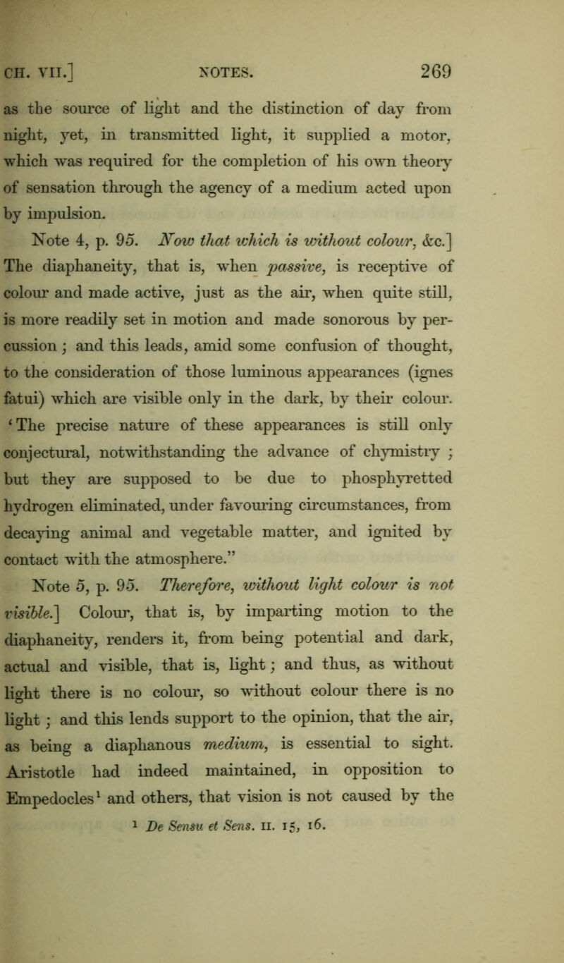 as the source of light and the distinction of day from night, yet, in transmitted light, it supplied a motor, which was required for the completion of his own theory of sensation through the agency of a medium acted upon by impulsion. Note 4, p. 95. Now that which is without colour, (fee.] The diaphaneity, that is, when passive, is receptive of colour and made active, just as the air, when quite still, is more readily set in motion and made sonorous by per- cussion ; and this leads, amid some confusion of thought, to the consideration of those luminous appearances (ignes fatui) which are visible only in the dark, by their colour. ‘The precise nature of these appearances is still only conjectural, notwithstanding the advance of chymistry ; but they are supposed to be due to phosphyretted hydrogen eliminated, under favouring circumstances, from decaying animal and vegetable matter, and ignited by contact wTith the atmosphere.” Note 5, p. 95. Therefore, without light colour is not visible.] Colour, that is, by imparting motion to the diaphaneity, renders it, from being potential and dark, actual and visible, that is, light; and thus, as without light there is no colour, so without colour there is no light ; and this lends support to the opinion, that the air, as being a diaphanous medium, is essential to sight. Aristotle had indeed maintained, in opposition to Empedocles1 and others, that vision is not caused by the 1 De Sensu et Sens. n. 15, 16.