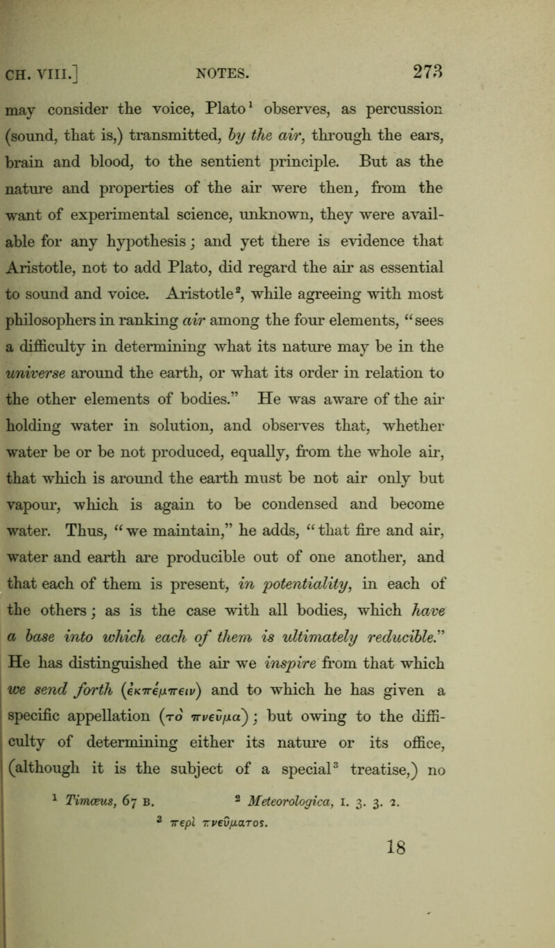 may consider the voice, Plato1 observes, as percussion (sound, that is,) transmitted, by the air, through the ears, brain and blood, to the sentient principle. But as the nature and properties of the air were then, from the want of experimental science, unknown, they were avail- able for any hypothesis; and yet there is evidence that Aristotle, not to add Plato, did regard the air as essential to sound and voice. Aristotle2, while agreeing with most philosophers in ranking air among the four elements, “ sees a difficulty in determining what its nature may be in the universe around the earth, or what its order in relation to the other elements of bodies.” He was aware of the air holding water in solution, and observes that, whether water be or be not produced, equally, from the whole air, that which is around the earth must be not air only but vapour, which is again to be condensed and become water. Thus, “we maintain,” he adds, “that fire and air, water and earth are producible out of one another, and that each of them is present, in potentiality, in each of the others; as is the case with all bodies, which have a base into which each of them is ultimately reducible.” He has distinguished the air we inspire from that which we send forth {eKTreixireiv) and to which he has given a specific appellation (to tTvevfxa); but owing to the diffi- , culty of determining either its nature or its office, I (although it is the subject of a special3 treatise,) no 1 Timceus, 67 b. 2 Meteorologica, 1. 3. 3. 2. 3 irepl TvedfioLTos. 18