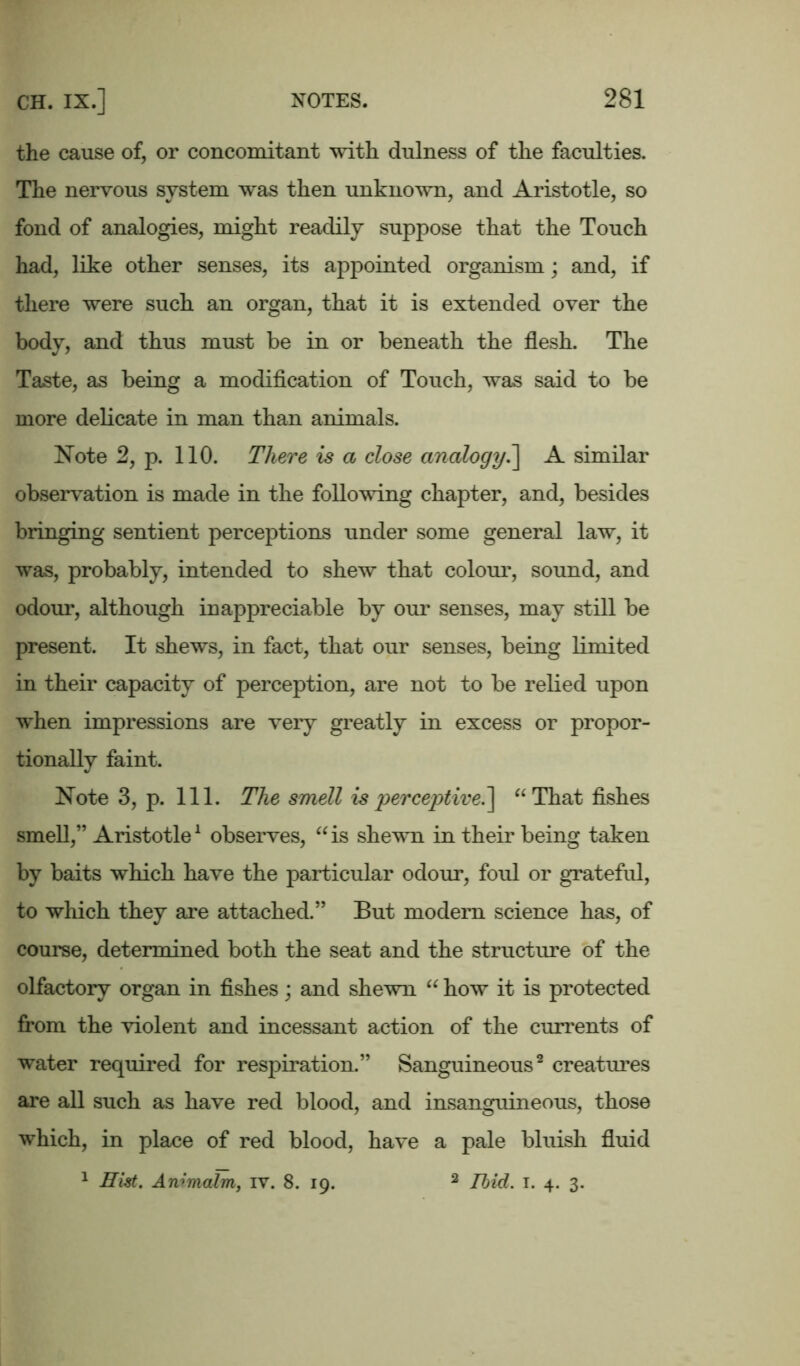 the cause of, or concomitant with dulness of the faculties. The nervous system was then unknown, and Aristotle, so fond of analogies, might readily suppose that the Touch had, like other senses, its appointed organism; and, if there were such an organ, that it is extended over the body, and thus must be in or beneath the flesh. The Taste, as being a modification of Touch, was said to be more delicate in man than animals. Note 2, p. 110. There is a close analogy.] A similar observation is made in the following chapter, and, besides bringing sentient perceptions under some general law, it was, probably, intended to shew that colour, sound, and odour, although inappreciable by our senses, may still be present. It shews, in fact, that our senses, being limited in their capacity of perception, are not to be relied upon when impressions are very greatly in excess or propor- tionally faint. Note 3, p. 111. The smell is perceptive.] “That fishes smell,” Aristotle1 observes, “is shewn in their being taken by baits which have the particular odour, foul or grateful, to which they are attached.” But modem science has, of course, determined both the seat and the structure of the olfactory organ in fishes; and shewn “ how it is protected from the violent and incessant action of the currents of water required for respiration.” Sanguineous2 creatimes are all such as have red blood, and insanguineous, those which, in place of red blood, have a pale bluish fluid 1 Hist. Animalm, iv. 8. 19. 3 Ibid. T. 4. 3.