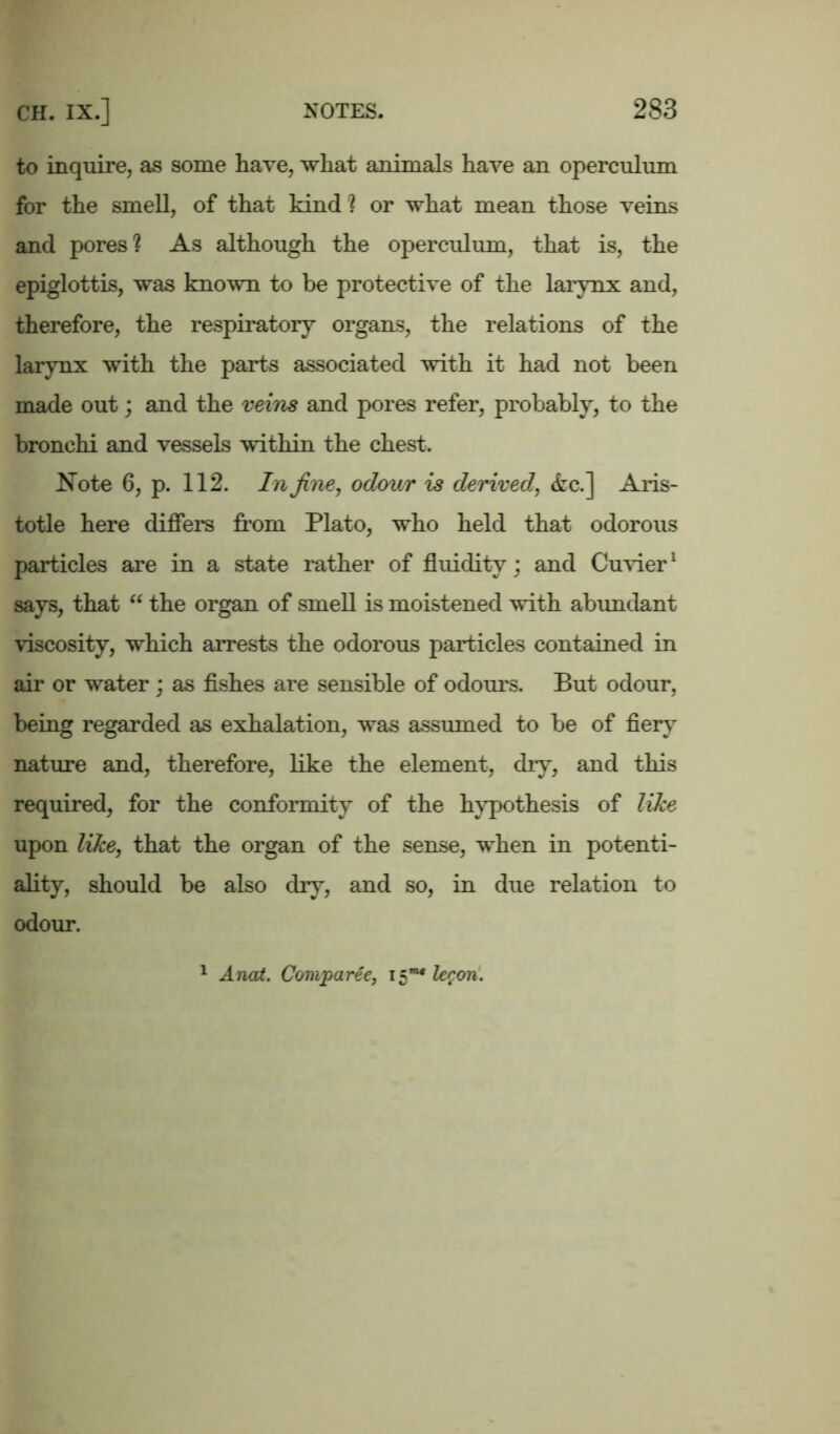 to inquire, as some have, what animals have an operculum for the smell, of that kind? or what mean those veins and pores? As although the operculum, that is, the epiglottis, was known to be protective of the larynx and, therefore, the respiratory organs, the relations of the larynx with the parts associated with it had not been made out; and the veins and pores refer, probably, to the bronchi and vessels within the chest. Note 6, p. 112. In fine, odour is derived, &c.] Aris- totle here differs from Plato, who held that odorous particles are in a state rather of fluidity; and Cuvier1 says, that “ the organ of smell is moistened with abundant viscosity, which arrests the odorous particles contained in air or water ; as fishes are sensible of odours. But odour, being regarded as exhalation, was assumed to be of fiery nature and, therefore, like the element, dry, and this required, for the conformity of the hypothesis of like upon like, that the organ of the sense, when in potenti- ality, should be also dry, and so, in due relation to odour. 1 Anat. Comparee, 15”1* le^on.