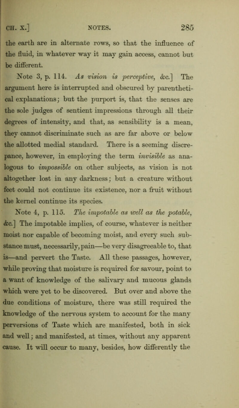 the earth are in alternate rows, so that the influence of the fluid, in whatever way it may gain access, cannot but be different. Note 3, p. 114. As vision is 'perceptive, <fcc.] The argument here is interrupted and obscured by parentheti- cal explanations; but the purport is, that the senses are the sole judges of sentient impressions through all their degrees of intensity, and that, as sensibility is a mean, they cannot discriminate such as are far above or below the allotted medial standard. There is a seeming discre- pance, however, in employing the term invisible as ana- logous to impossible on other subjects, as vision is not altogether lost in any darkness; but a creature without feet could not continue its existence, nor a fruit without the kernel continue its species. Note 4, p. llo. The impotable as well as the potable, &c.] The impotable implies, of course, whatever is neither moist nor capable of becoming moist, and every such sub- stance must, necessarily, pain—be very disagreeable to, that is—and pervert the Taste. All these passages, however, while proving that moisture is required for savour, point to a want of knowledge of the salivary and mucous glands which were yet to be discovered. But over and above the due conditions of moisture, there was still required the knowledge of the nervous system to account for the many perversions of Taste which are manifested, both in sick and well; and manifested, at times, without any apparent cause. It will occur to many, besides, how differently the