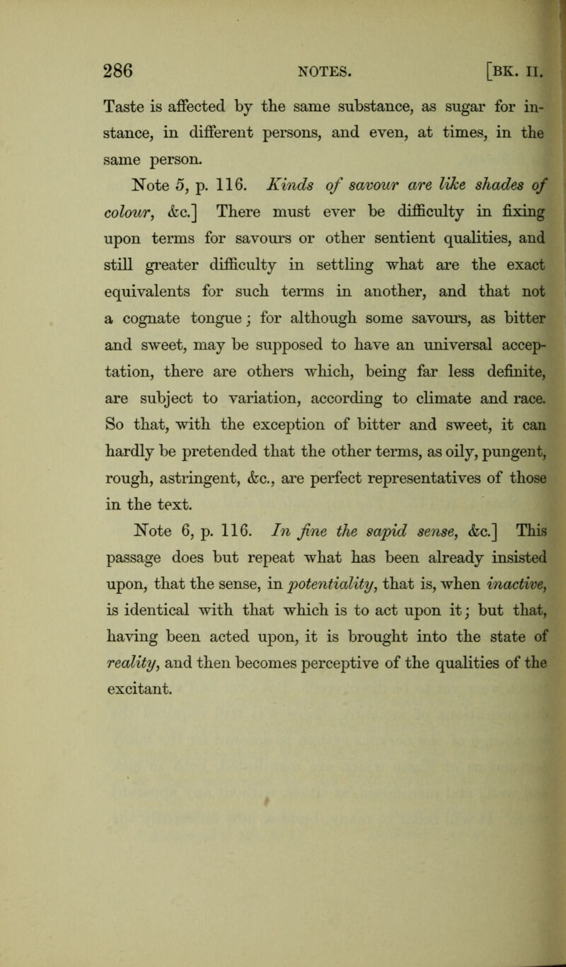 Taste is affected by the same substance, as sugar for in- stance, in different persons, and even, at times, in the same person. Note 5, p. 116. Kinds of savour are like shades of colour, &c.] There must ever be difficulty in fixing upon terms for savours or other sentient qualities, and still greater difficulty in settling what are the exact equivalents for such terms in another, and that not a cognate tongue; for although some savours, as bitter and sweet, may be supposed to have an universal accep- tation, there are others which, being far less definite, are subject to variation, according to climate and race. So that, with the exception of bitter and sweet, it can hardly be pretended that the other terms, as oily, pungent, rough, astringent, &c., are perfect representatives of those in the text. Note 6, p. 116. In fine the sapid sense, &c.] This passage does but repeat what has been already insisted upon, that the sense, in potentiality, that is, when inactive, is identical with that which is to act upon it; but that, having been acted upon, it is brought into the state of reality, and then becomes perceptive of the qualities of the excitant.