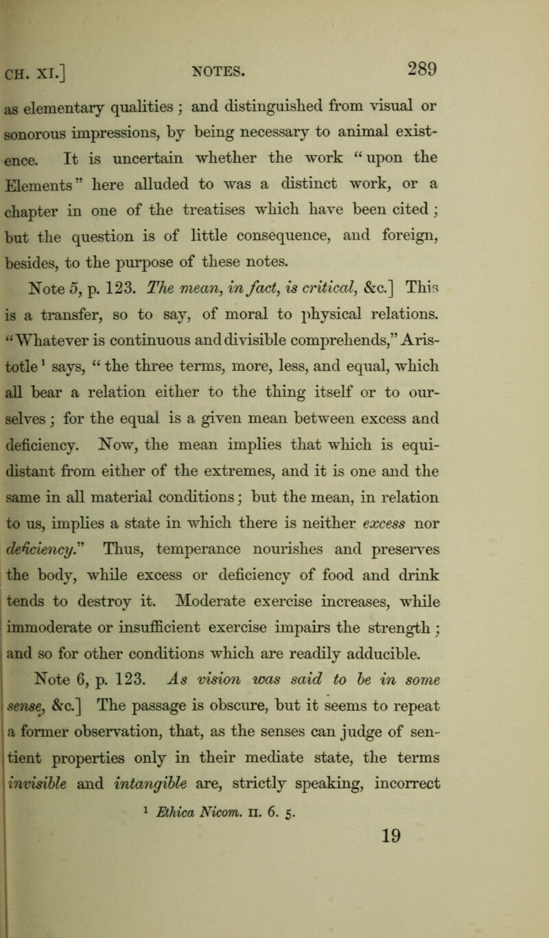 as elementary qualities ; and distinguished from visual or sonorous impressions, by being necessary to animal exist- ence. It is uncertain whether the work “upon the Elements” here alluded to was a distinct work, or a chapter in one of the treatises which have been cited; but the question is of little consequence, and foreign, besides, to the purpose of these notes. Note 5, p. 123. The mean, in fact, is critical, &c.] This is a transfer, so to say, of moral to physical relations. “Whatever is continuous and divisible comprehends,” Aris- totle 1 says, “ the three terms, more, less, and equal, which all bear a relation either to the thing itself or to our- selves ; for the equal is a given mean between excess and deficiency. Now, the mean implies that which is equi- distant from either of the extremes, and it is one and the same in all material conditions; but the mean, in relation to us, implies a state in which there is neither excess nor deficiency” Thus, temperance nourishes and preserves the body, while excess or deficiency of food and drink tends to destroy it. Moderate exercise increases, while immoderate or insufficient exercise impairs the strength ; and so for other conditions which are readily adducible. Note 6, p. 123. As vision was said to be in some sense, &c.] The passage is obscure, but it seems to repeat ; a former observation, that, as the senses can judge of sen- tient properties only in their mediate state, the terms invisible and intangible are, strictly speaking, incorrect 1 Ethica Nicom. n. 6. 5. 19