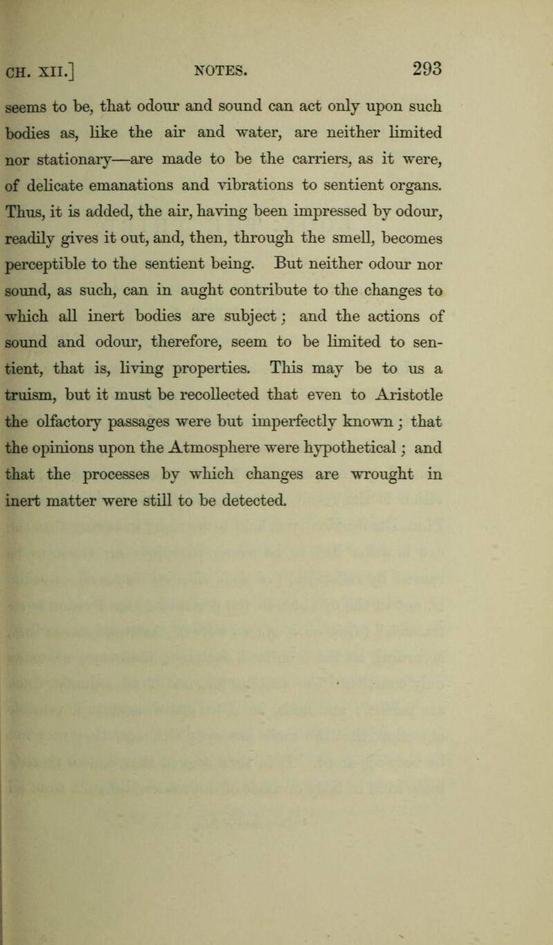 seems to be, that odour and sound can act only upon such bodies as, like the air and water, are neither limited nor stationary—are made to be the carriers, as it were, of delicate emanations and vibrations to sentient organs. Thus, it is added, the air, having been impressed by odour, readily gives it out, and, then, through the smell, becomes perceptible to the sentient being. But neither odour nor sound, as such, can in aught contribute to the changes to which all inert bodies are subject; and the actions of sound and odour, therefore, seem to be limited to sen- tient, that is, living properties. This may be to us a truism, but it must be recollected that even to Aristotle the olfactory passages were but imperfectly known; that the opinions upon the Atmosphere were hypothetical; and that the processes by which changes are wrought in inert matter were still to be detected.