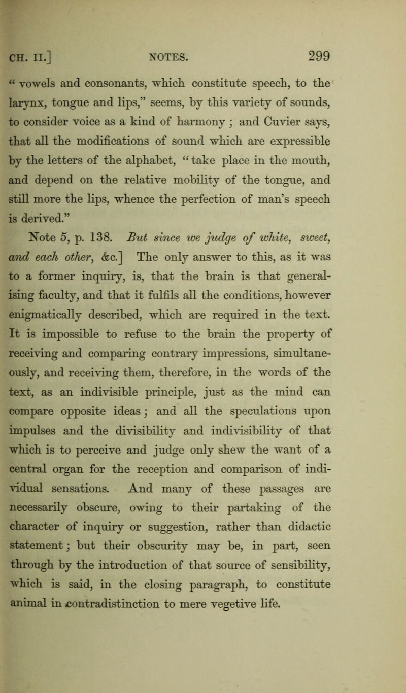 “ vowels and consonants, which constitute speech, to the larynx, tongue and lips,” seems, by this variety of sounds, to consider voice as a kind of harmony; and Cuvier says, that all the modifications of sound which are expressible by the letters of the alphabet, “ take place in the mouth, and depend on the relative mobility of the tongue, and still more the lips, whence the perfection of man’s speech is derived.” Note 5, p. 138. But since we judge of white, sweet, and each other, &c.] The only answer to this, as it was to a former inquiry, is, that the brain is that general- ising faculty, and that it fulfils all the conditions, however enigmatically described, which are required in the text. It is impossible to refuse to the brain the property of receiving and comparing contrary impressions, simultane- ously, and receiving them, therefore, in the words of the text, as an indivisible principle, just as the mind can compare opposite ideas; and all the speculations upon impulses and the divisibility and indivisibility of that which is to perceive and judge only shew the want of a central organ for the reception and comparison of indi- vidual sensations. And many of these passages are necessarily obscure, owing to their partaking of the character of inquiry or suggestion, rather than didactic statement; but their obscurity may be, in part, seen through by the introduction of that source of sensibility, which is said, in the closing paragraph, to constitute animal in contradistinction to mere vegetive life.