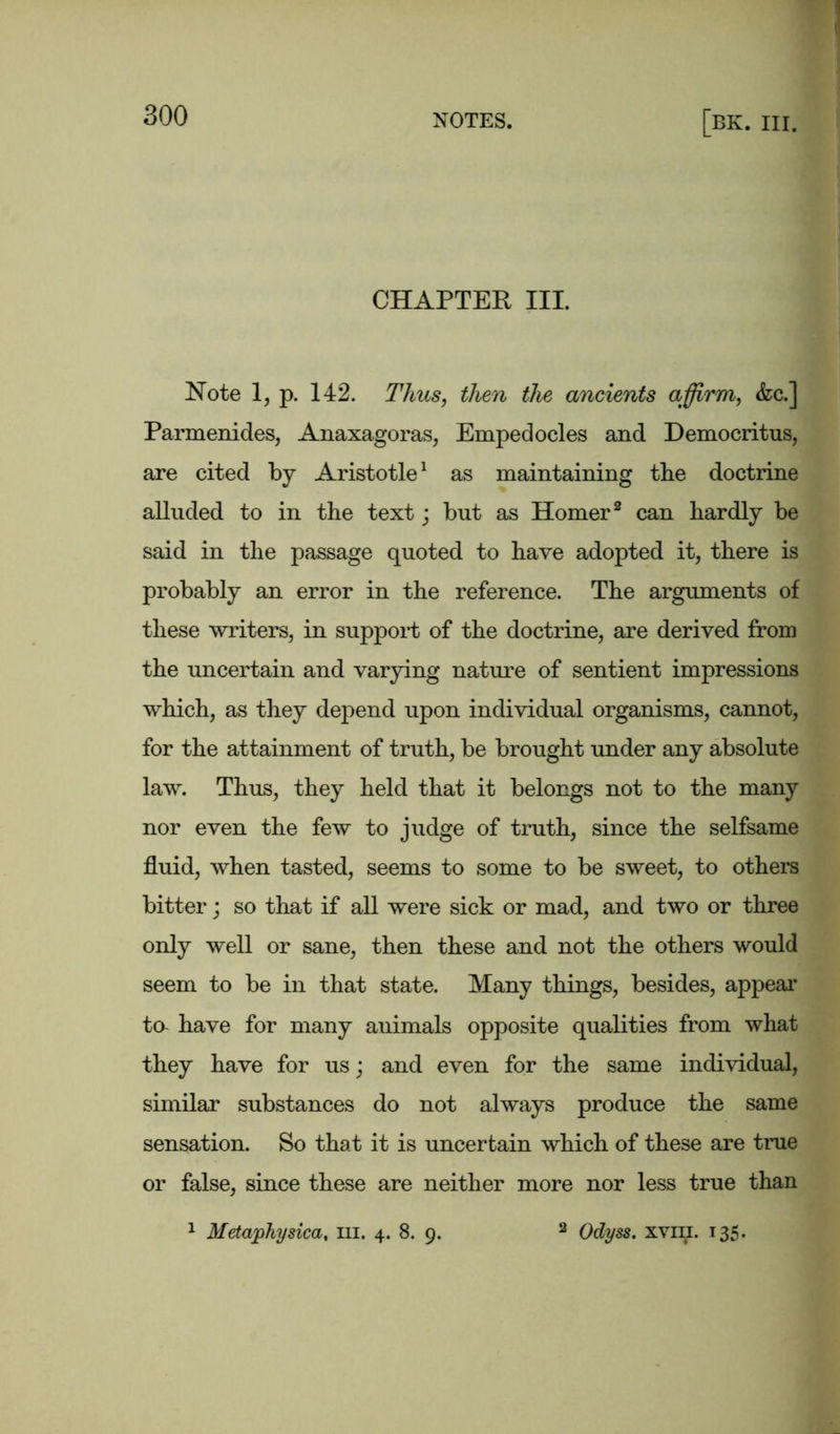 CHAPTER III. Note 1, p. 142. Thus, then the ancients affirm, &c.] Parmenides, Anaxagoras, Empedocles and Democritus, are cited by Aristotle1 as maintaining tbe doctrine alluded to in the text; but as Homer2 can hardly be said in the passage quoted to have adopted it, there is probably an error in the reference. The arguments of these writers, in support of the doctrine, are derived from the uncertain and varying nature of sentient impressions which, as they depend upon individual organisms, cannot, for the attainment of truth, be brought under any absolute law. Thus, they held that it belongs not to the many nor even the few to judge of truth, since the selfsame fluid, when tasted, seems to some to be sweet, to others bitter; so that if all were sick or mad, and two or three only well or sane, then these and not the others would seem to be in that state. Many things, besides, appeal' to have for many animals opposite qualities from what they have for us; and even for the same individual, similar substances do not always produce the same sensation. So that it is uncertain which of these are true or false, since these are neither more nor less true than Metaphysica, in. 4. 8. 9. Odyss. xviii. 135.