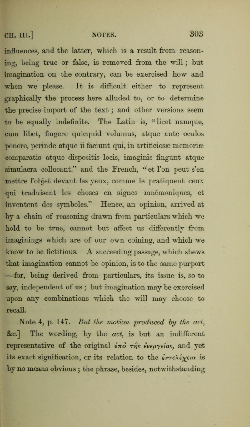 influences, and the latter, which is a result from reason- ing, being true or false, is removed from the will; but imagination on the contrary, can be exercised how and when we please. It is difficult either to represent graphically the process here alluded to, or to determine the precise import of the text; and other versions seem to be equally indefinite. The Latin is, “ licet namque, cum libet, fingere quicquid volumus, atque ante oculos ponere, perinde atque ii faciunt qui, in artificiosse memorise comparatis atque dispositis locis, imaginis fingunt atque simulacra collocant,” and the French, “ et l’on peut s’en mettre l’objet devant les yeux, comme le pratiquent ceux qui traduisent les choses en signes mnemoniques, et inventent des symboles.” Hence, an opinion, arrived at by a chain of reasoning drawn from particulars which we hold to be true, cannot but affect us differently from imaginings which are of our own coining, and which we know to be fictitious. A succeeding passage, which shews that imagination cannot be opinion, is to the same purport —for, being derived from particulars, its issue is, so to say, independent of us ; but imagination may be exercised upon any combinations which the will may choose to recall. Note 4, p. 147. But the motion 'produced by the act, &c.] The wording, by the act, is but an indifferent representative of the original uVo Ttj? evepyelas, and yet its exact signification, or its relation to the evTeXe^eia is by no means obvious ; the phrase, besides, notwithstanding