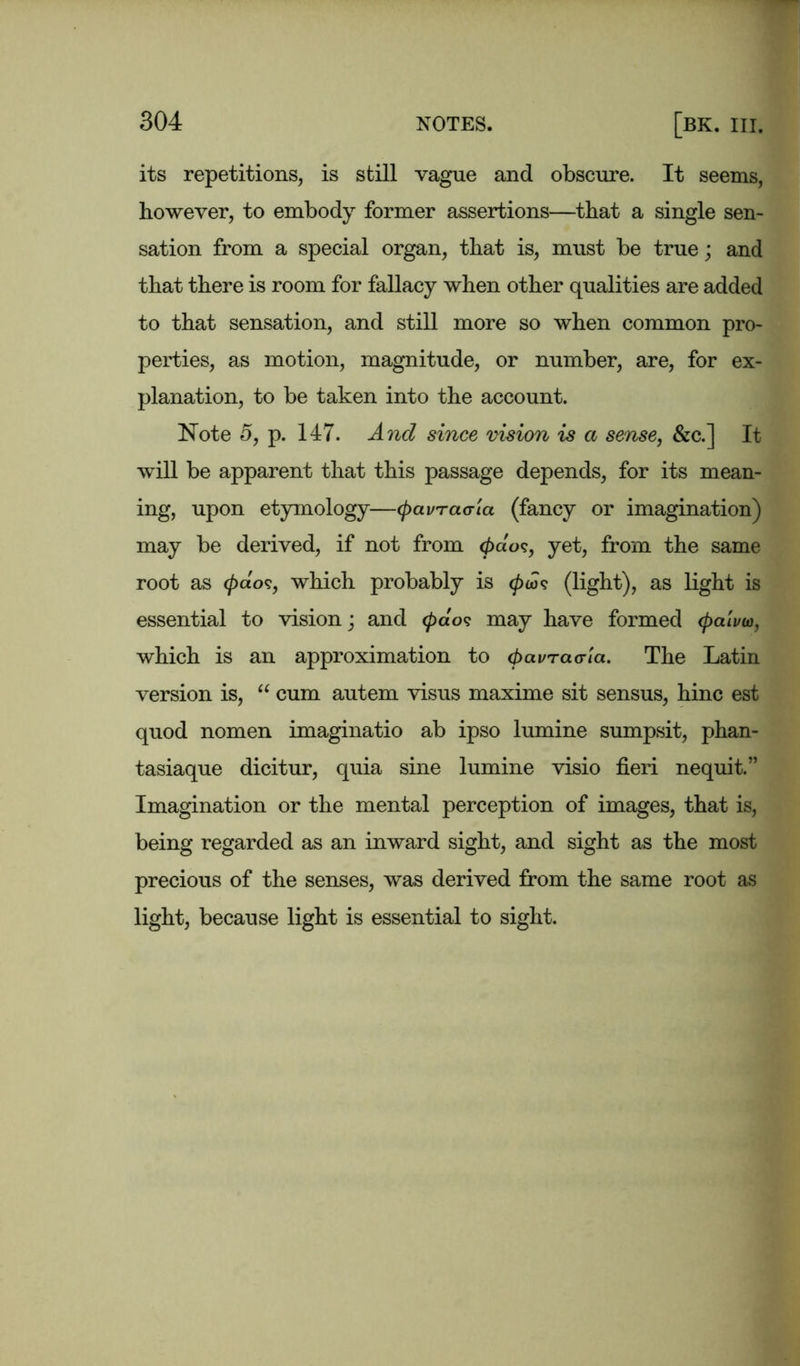 its repetitions, is still vague and obscure. It seems, however, to embody former assertions—that a single sen- sation from a special organ, that is, must be true; and that there is room for fallacy when other qualities are added to that sensation, and still more so when common pro- perties, as motion, magnitude, or number, are, for ex- planation, to be taken into the account. Note 5, p. 147. And since vision is a sense, &c.] It will be apparent that this passage depends, for its mean- ing, upon etymology—cpavrao-ia (fancy or imagination) may be derived, if not from <pdo<;, yet, from the same root as </>do?, which probably is (pw<t (light), as light is essential to vision; and 0ao? may have formed (palvto, which is an approximation to (pavracria. The Latin version is, “ cum autem visus maxime sit sensus, hinc est quod nomen imaginatio ab ipso lumine sumpsit, phan- tasiaque dicitur, quia sine lumine visio fieri nequit.” Imagination or the mental perception of images, that is, being regarded as an inward sight, and sight as the most precious of the senses, was derived from the same root as light, because light is essential to sight.