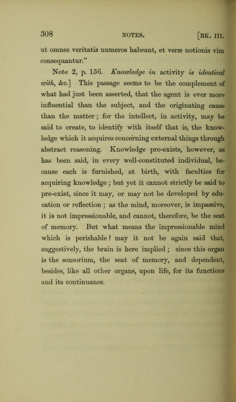 ut omnes veritatis numeros habeant, et verse notionis vim consequantur.” Note 2, p. 156. Knowledge in activity is identical with, &c.] This passage seems to be the complement of what had just been asserted, that the agent is ever more influential than the subject, and the originating cause than the matter; for the intellect, in activity, may be said to create, to identify with itself that is, the know- ledge which it acquires concerning external things through abstract reasoning. Knowledge pre-exists, however, as has been said, in every well-constituted individual, be- cause each is furnished, at birth, with faculties for acquiring knowledge; but yet it cannot strictly be said to pre-exist, since it may, or may not be developed by edu- cation or reflection ; as the mind, moreover, is impassive, it is not impressionable, and cannot, therefore, be the seat of memory. But what means the impressionable mind which is perishable ? may it not be again said that, suggestively, the brain is here implied; since this organ is the sensorium, the seat of memory, and dependent, besides, like all other organs, upon life, for its functions and its continuance.