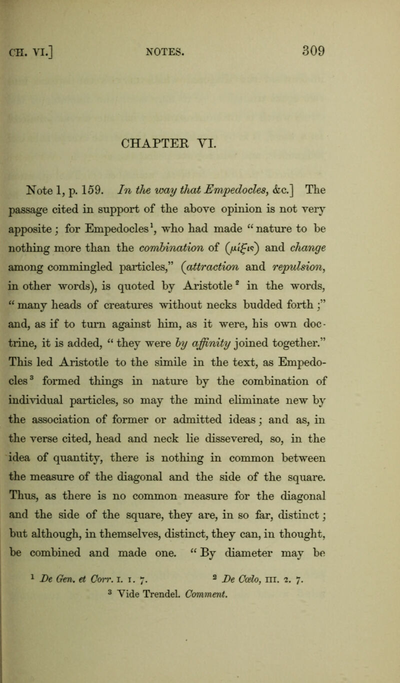 CHAPTER VI. Note 1, p. 159. In the way that Empedocles, &c.] The passage cited in support of the above opinion is not very apposite; for Empedocles1, who had made “ nature to be nothing more than the combination of and change among commingled particles,” (attraction and repulsion, in other words), is quoted by Aristotle2 in the words, “ many heads of creatures without necks budded forth ;” and, as if to turn against him, as it were, his own doc- trine, it is added, “ they were by affinity joined together.” This led Aristotle to the simile in the text, as Empedo- cles3 formed things in nature by the combination of individual particles, so may the mind eliminate new by the association of former or admitted ideas; and as, in the verse cited, head and neck lie dissevered, so, in the idea of quantity, there is nothing in common between the measure of the diagonal and the side of the square. Thus, as there is no common measure for the diagonal and the side of the square, they are, in so far, distinct; but although, in themselves, distinct, they can, in thought, be combined and made one. “ By diameter may be 1 De Gen. et Corr. i. i. 7. 2 De Ccdo, hi. 2. 7. 3 Vide Trendel. Comment.