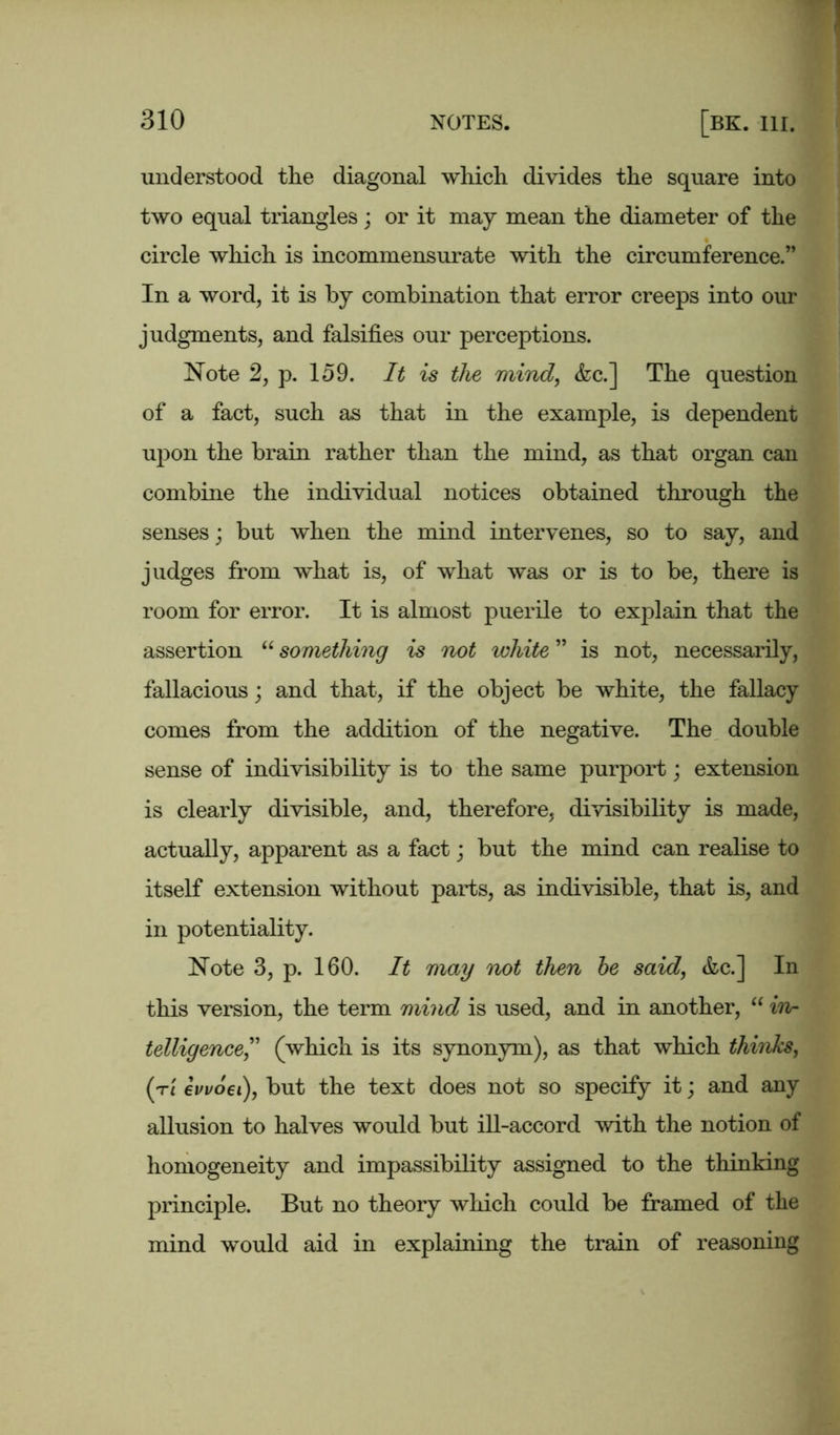 understood the diagonal which divides the square into two equal triangles ; or it may mean the diameter of the circle which is incommensurate with the circumference.” In a word, it is by combination that error creeps into our judgments, and falsifies our perceptions. Note 2, p. 159. It is the mind, <fcc.] The question of a fact, such as that in the example, is dependent upon the brain rather than the mind, as that organ can combine the individual notices obtained through the senses; but when the mind intervenes, so to say, and judges from what is, of what was or is to be, there is room for error. It is almost puerile to explain that the assertion “ something is not ivliite ” is not, necessarily, fallacious; and that, if the object be white, the fallacy comes from the addition of the negative. The double sense of indivisibility is to the same purport; extension is clearly divisible, and, therefore, divisibility is made, actually, apparent as a fact; but the mind can realise to itself extension without parts, as indivisible, that is, and in potentiality. Note 3, p. 160. It may not then be said, &c.] In this version, the term mind is used, and in another, “ in- telligence,” (which is its synonym), as that which thinks, (t[ ewoei), but the text does not so specify it; and any allusion to halves would but ill-accord with the notion of homogeneity and impassibility assigned to the thinking principle. But no theory which could be framed of the mind would aid in explaining the train of reasoning