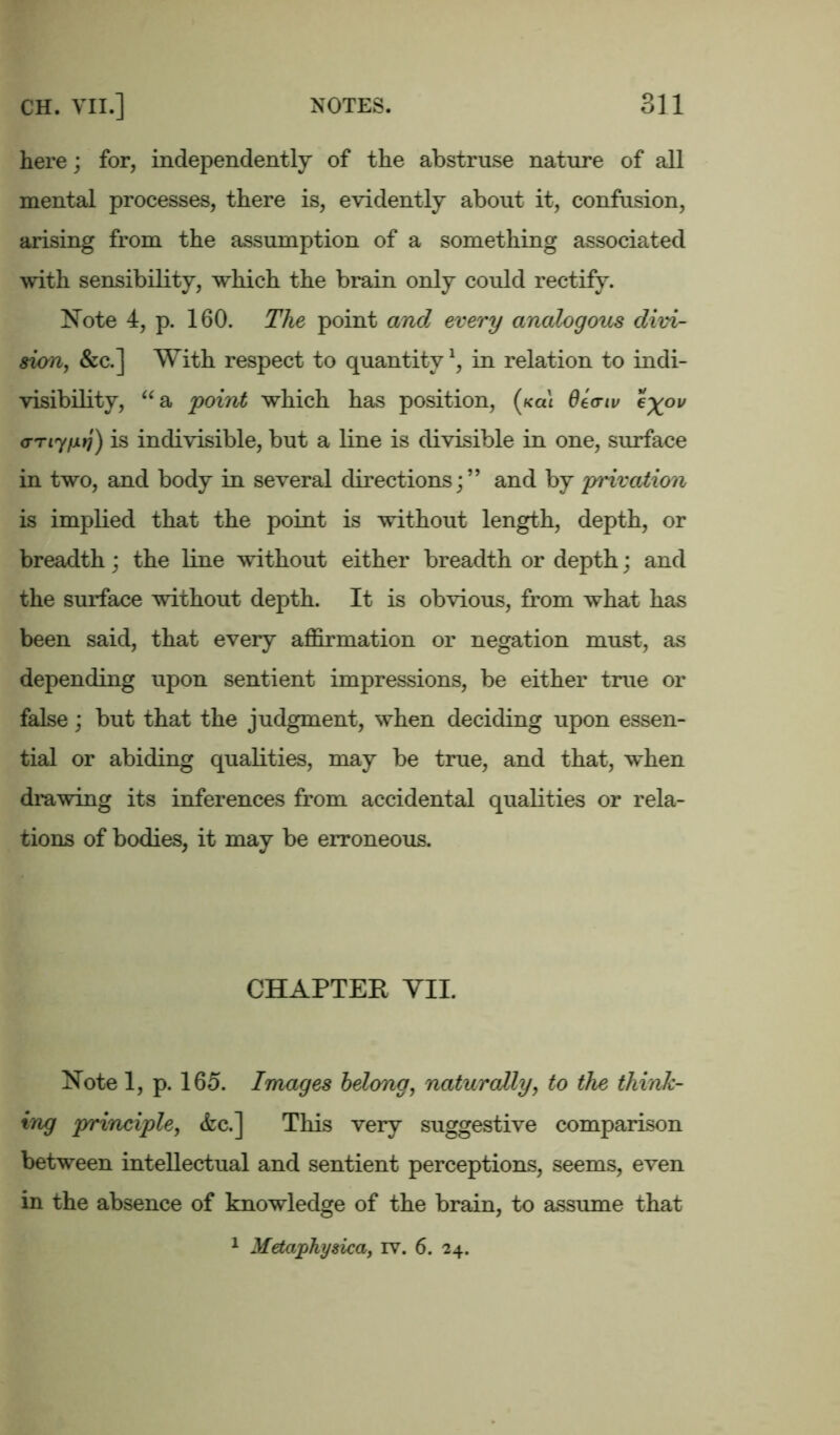 here; for, independently of the abstruse nature of all mental processes, there is, evidently about it, confusion, arising from the assumption of a something associated with sensibility, which the brain only could rectify. Note 4, p. 160. The point and every analogous divi- sion, &c.] With respect to quantityl, in relation to indi- visibility, aa point which has position, (k«1 de<riv e%ov <rTiyfxtj) is indivisible, but a line is divisible in one, surface in two, and body in several directions;” and by privation is implied that the point is without length, depth, or breadth; the line without either breadth or depth; and the surface without depth. It is obvious, from what has been said, that every affirmation or negation must, as depending upon sentient impressions, be either true or false; but that the judgment, when deciding upon essen- tial or abiding qualities, may be true, and that, when drawing its inferences from accidental qualities or rela- tions of bodies, it may be erroneous. CHAPTER VII. Note 1, p. 165. Images belong, naturally, to the think- ing principle, <fcc.] This very suggestive comparison between intellectual and sentient perceptions, seems, even in the absence of knowledge of the brain, to assume that 1 Metaphysica, iv. 6. 24.