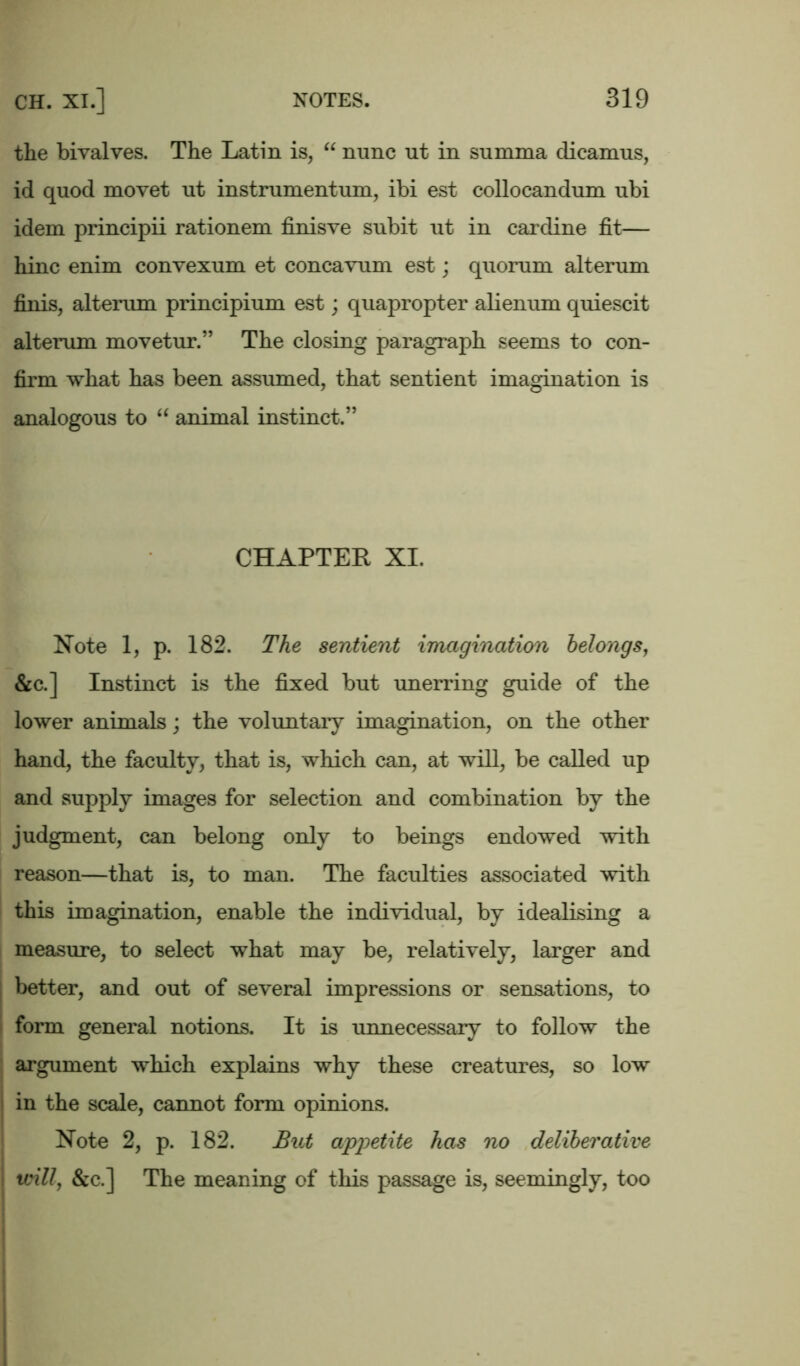 the bivalves. The Latin is, “ nunc ut in summa dicamus, id quod movet ut instrumentum, ibi est collocandum ubi idem principii rationem finisve subit ut in cardine fit— hinc enim convexum et concavum est; quorum alterum finis, alterum principium est; quapropter alienum quiescit alterum movetur.” The closing paragraph seems to con- firm what has been assumed, that sentient imagination is analogous to “ animal instinct.” CHAPTER XI. Note 1, p. 182. The sentient imagination belongs, &c.] Instinct is the fixed but unerring guide of the lower animals; the voluntary imagination, on the other hand, the faculty, that is, which can, at will, be called up and supply images for selection and combination by the judgment, can belong only to beings endowed with reason—that is, to man. The faculties associated with this imagination, enable the individual, by idealising a measure, to select what may be, relatively, larger and better, and out of several impressions or sensations, to form general notions. It is unnecessary to follow the argument which explains why these creatures, so low in the scale, cannot form opinions. Note 2, p. 182. But appetite has no deliberative will, &c.] The meaning of this passage is, seemingly, too