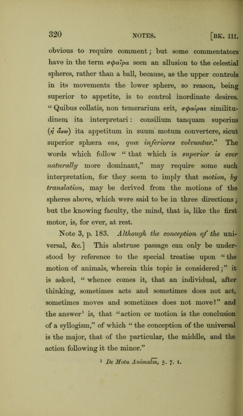 obvious to require comment; but some commentators have in the term crcpaTpa seen an allusion to the celestial spheres, rather than a ball, because, as the upper controls in its movements the lower sphere, so reason, being superior to appetite, is to control inordinate desires. “ Quibus collatis, non temerarium erit, <r(patpa<? similitu- dinem ita interpretari: consilium tanquam superius (ij a i/oj) ita appetitum in suum mo turn convertere, sicut superior sphsera eas, quae inferiores volvuntur.” The words which follow “ that which is superior is ever naturally more dominant,” may require some such interpretation, for they seem to imply that motion, by translation, may be derived from the motions of the spheres above, which were said to be in three directions; but the knowing faculty, the mind, that is, like the first motor, is, for ever, at rest. Note 3, p. 183. Although the conception of the uni- versal, &c.] This abstruse passage can only be under- stood by reference to the special treatise upon “ the motion of animals, wherein this topic is considered;” it is asked, “ whence comes it, that an individual, after thinking, sometimes acts and sometimes does not act, sometimes moves and sometimes does not move?” and the answer1 is, that “ action or motion is the conclusion of a syllogism,” of which “ the conception of the universal is the major, that of the particular, the middle, and the action following it the minor.” 1 De Motu Animalm, 5. 7. 1.