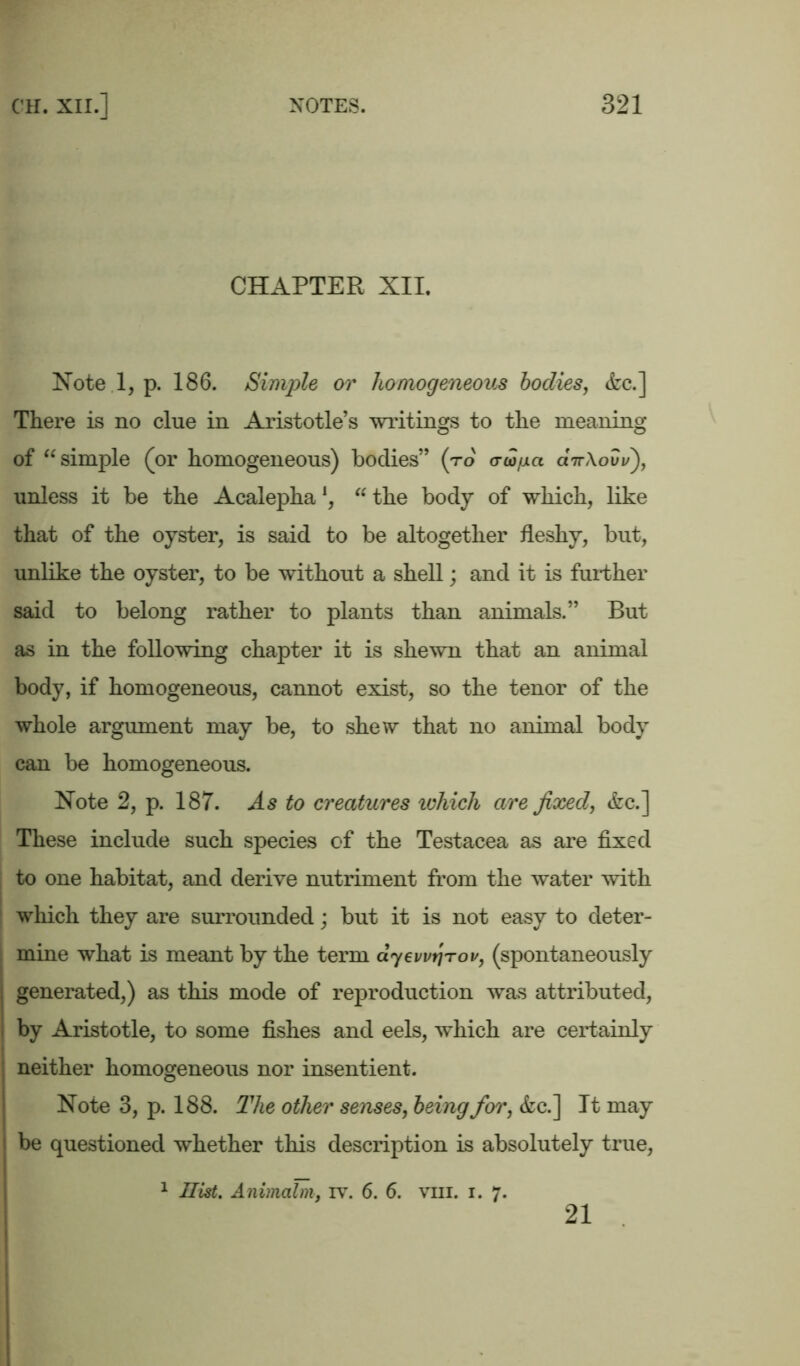 CHAPTER XII. Notel, p. 186. Simple or homogeneous bodies, &c.] There is no clue in Aristotle’s writings to the meaning of “ simple (or homogeneous) bodies” (to crw/jia airXovu), unless it be the Acalepha *, “ the body of which, like that of the oyster, is said to be altogether fleshy, but, unlike the oyster, to be without a shell; and it is further said to belong rather to plants than animals.” But as in the following chapter it is shewn that an animal body, if homogeneous, cannot exist, so the tenor of the whole argument may be, to shew that no animal body can be homogeneous. Note 2, p. 187. As to creatures which are fixed, &c.] These include such species of the Testacea as are fixed to one habitat, and derive nutriment from the water with which they are surrounded; but it is not easy to deter- mine what is meant by the term ayewrirov, (spontaneously generated,) as this mode of reproduction was attributed, by Aristotle, to some fishes and eels, which are certainly neither homogeneous nor insentient. Note 3, p. 188. The other senses, being for, &c.] It may be questioned whether this description is absolutely true, 1 Hist. Animcilm, iv. 6. 6. vm. i. 7. 21