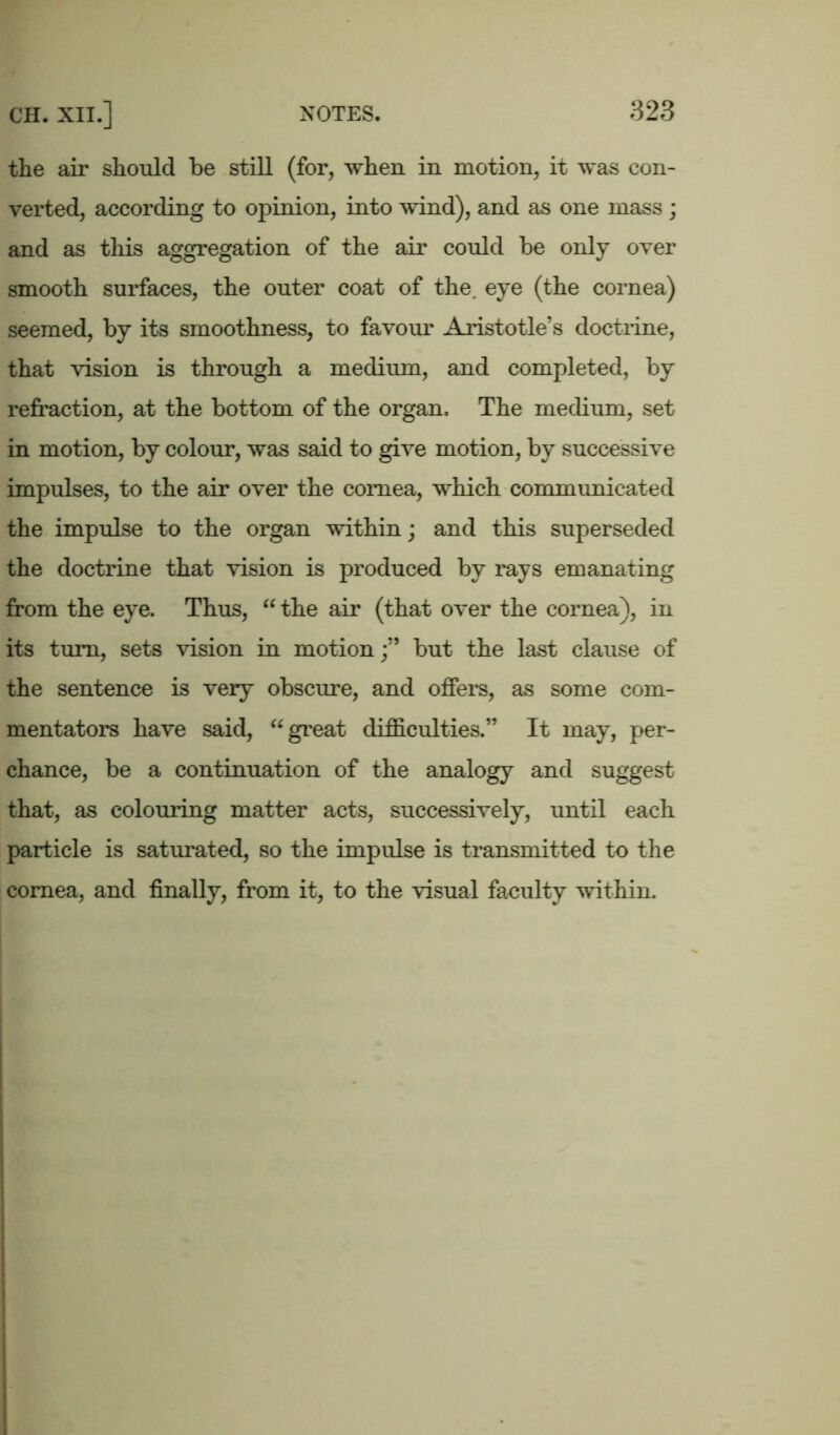 the air should be still (for, when in motion, it was con- verted, according to opinion, into wind), and as one mass ; and as this aggregation of the air could be only over smooth surfaces, the outer coat of the. eye (the cornea) seemed, by its smoothness, to favour Aristotle’s doctrine, that vision is through a medium, and completed, by refraction, at the bottom of the organ. The medium, set in motion, by colour, was said to give motion, by successive impulses, to the air over the cornea, which communicated the impulse to the organ within; and this superseded the doctrine that vision is produced by rays emanating from the eye. Thus, “ the air (that over the cornea), in its turn, sets vision in motionbut the last clause of the sentence is very obscure, and offers, as some com- mentators have said, “ great difficulties.” It may, per- chance, be a continuation of the analogy and suggest that, as colouring matter acts, successively, until each particle is saturated, so the impulse is transmitted to the cornea, and finally, from it, to the visual faculty within.