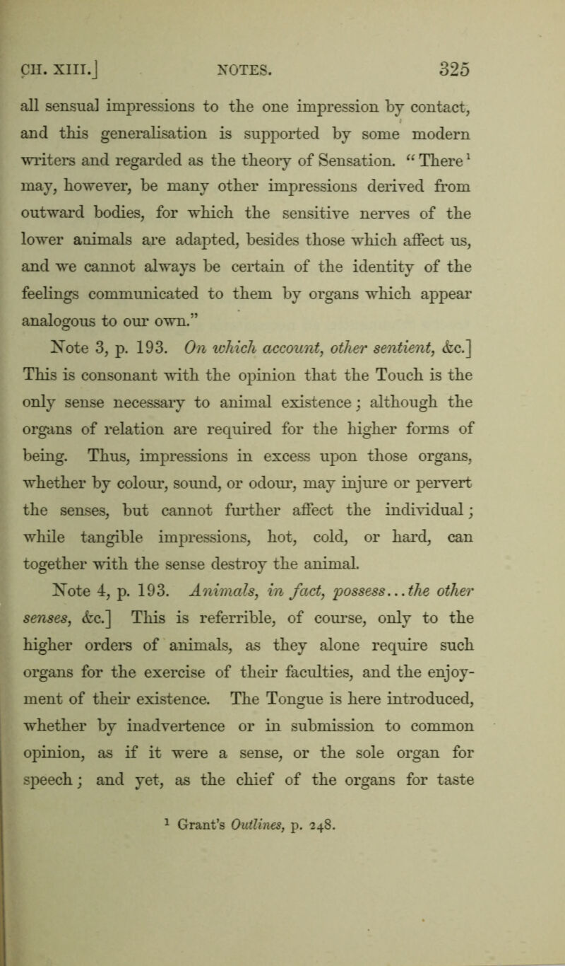 all sensual impressions to the one impression by contact, J and this generalisation is supported by some modern writers and regarded as the theory of Sensation. “ There1 may, however, be many other impressions derived from outward bodies, for which the sensitive nerves of the lower animals are adapted, besides those which affect us, and we cannot always be certain of the identity of the feelings communicated to them by organs which appear analogous to our own.” Note 3, p. 193. On which account, other sentient, &c.] This is consonant with the opinion that the Touch is the only sense necessary to animal existence; although the organs of relation are required for the higher forms of being. Thus, impressions in excess upon those organs, whether by colour, sound, or odour, may injure or pervert the senses, but cannot further affect the individual; while tangible impressions, hot, cold, or hard, can together with the sense destroy the animal. Note 4, p. 193. Animals, in fact, possess...the other senses, <fcc.] This is referrible, of course, only to the higher orders of animals, as they alone require such organs for the exercise of their faculties, and the enjoy- ment of their existence. The Tongue is here introduced, whether by inadvertence or in submission to common opinion, as if it were a sense, or the sole organ for speech; and yet, as the chief of the organs for taste