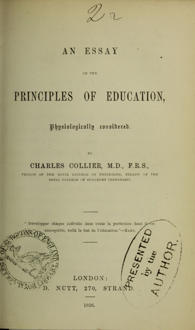 '1^ AN ESSAY ON THE PRINCIPLES OF EDUCATION, pbgsxolngirallg ransibjertir. BY CHARLES COLLIER, M.D, F.R.S., FELLOW OF THE ROYAL COLLEGE OF PHYSICIANS, FELLOW OF THE ROYAL COLLEGE OP SURGEONS (HONORARY). “ Developper chaque individu dans toute la perfection dout \]/ r''py>^susceptible, voila le but de Teducation.”—Kant, z' ■ % ~ 7t! / k/ 'S LONDON: ■I' aS--<:' ' D. N Q T T, 2 70, 1856.