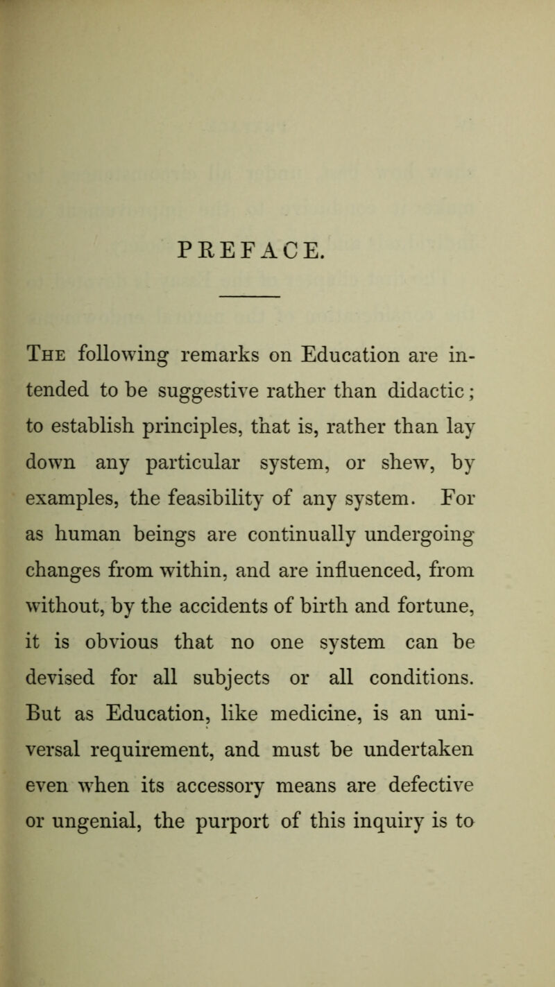 PREFACE. The following remarks on Education are in- tended to be suggestive rather than didactic; to establish principles, that is, rather than lay down any particular system, or shew, by examples, the feasibility of any system. For as human beings are continually undergoing changes from within, and are influenced, from without, by the accidents of birth and fortune, it is obvious that no one system can be devised for all subjects or all conditions. But as Education, like medicine, is an uni- versal requirement, and must be undertaken even w'hen its accessory means are defective or ungenial, the purport of this inquiry is to
