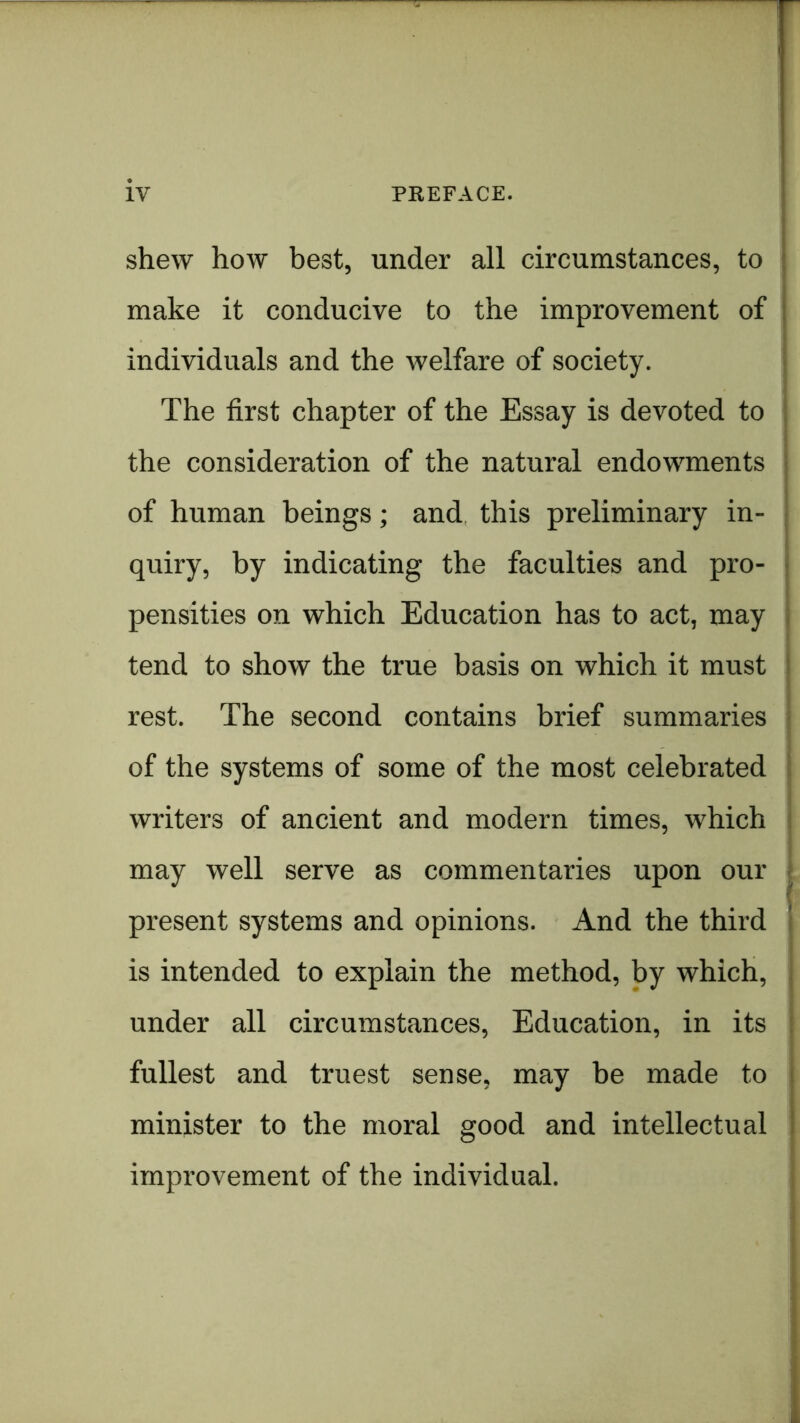 shew how best, under all circumstances, to make it conducive to the improvement of j i individuals and the welfare of society. j The first chapter of the Essay is devoted to | the consideration of the natural endowments j 1 of human beings; and this preliminary in- • quiry, by indicating the faculties and pro- i pensities on which Education has to act, may i tend to show the true basis on which it must I rest. The second contains brief summaries i of the systems of some of the most celebrated ! writers of ancient and modern times, which i may well serve as commentaries upon our ! present systems and opinions. And the third i is intended to explain the method, by which, j under all circumstances. Education, in its j fullest and truest sense, may be made to i minister to the moral good and intellectual i improvement of the individual. i 1