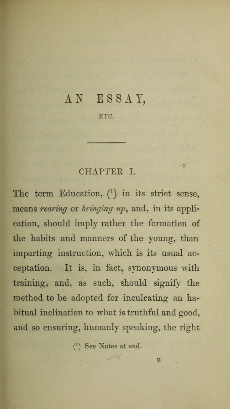 r AN ESSAY, ETC. CHAPTER I. The term Education, (') in its strict sense, means rearing or bringing up, and, in its appli- cation, should imply rather the formation of the habits and manners of the young, than imparting instruction, which is its usual ac- ceptation. It is, in fact, synonymous with trainings and, as such, should signify the method to be adopted for inculcating an ha- bitual inclination to what is truthful and good, and so ensuring, humanly speaking, the right (^) See Notes at end. B