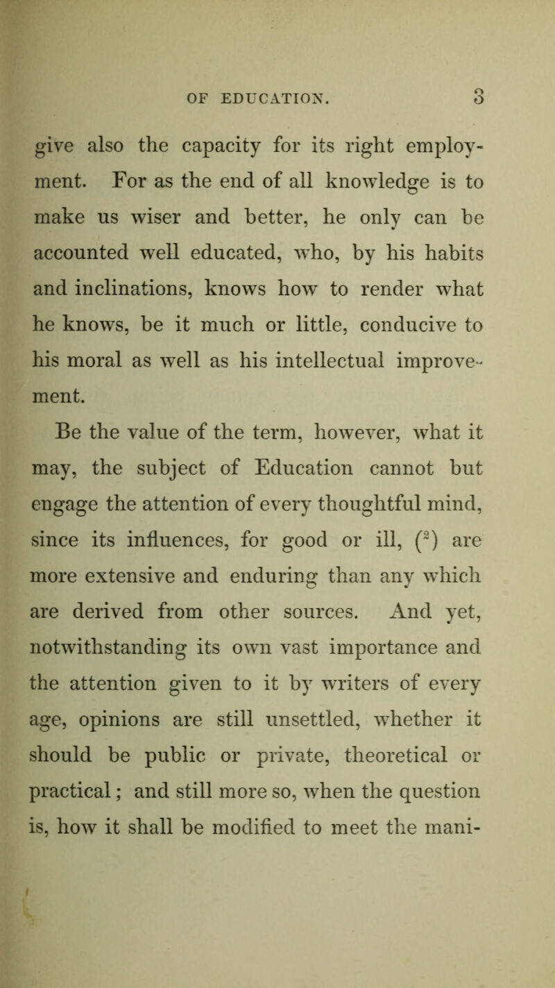 give also the capacity for its right employ- ment. For as the end of all knowledge is to make us wiser and better, he only can he accounted well educated, who, by his habits and inclinations, knows how to render what he knows, be it much or little, conducive to his moral as well as his intellectual improve- ment. Be the value of the term, however, what it may, the subject of Education cannot but engage the attention of every thoughtful mind, since its influences, for good or ill, (^) are more extensive and enduring than any which are derived from other sources. And yet, notwithstanding its own vast importance and the attention given to it by writers of every age, opinions are still unsettled, whether it should be public or private, theoretical or practical; and still more so, when the question is, how it shall be modifled to meet the mani-
