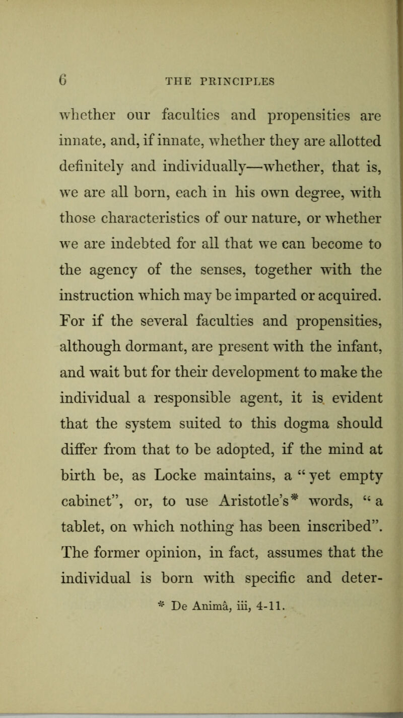 whether our faculties and propensities are innate, and, if innate, whether they are allotted | definitely and individually—whether, that is, j j we are all born, each in his own degree, with | those characteristics of our nature, or whether j i we are indebted for all that we can become to the agency of the senses, together with the instruction which may be imparted or acquired. For if the several faculties and propensities, although dormant, are present with the infant, and wait but for their development to make the individual a responsible agent, it is. evident that the system suited to this dogma should differ from that to be adopted, if the mind at birth be, as Locke maintains, a “ yet empty cabinet”, or, to use Aristotle’s* words, “ a tablet, on which nothing has been inscribed”. The former opinion, in fact, assumes that the individual is born with specific and deter- De Anima, iii, 4-11.