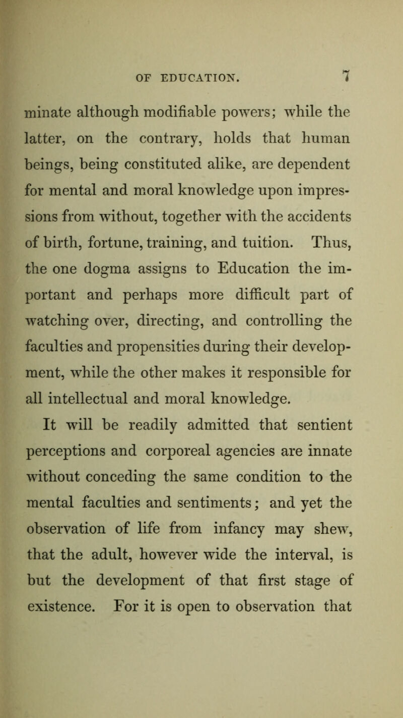 min ate although modifiable powers; while the latter, on the contrary, holds that human beings, being constituted alike, are dependent for mental and moral knowledge upon impres- sions from without, together with the accidents of birth, fortune, training, and tuition. Thus, the one dogma assigns to Education the im- portant and perhaps more difficult part of watching over, directing, and controlling the faculties and propensities during their develop- ment, while the other makes it responsible for all intellectual and moral knowledge. It will be readily admitted that sentient perceptions and corporeal agencies are innate without conceding the same condition to the mental faculties and sentiments; and yet the observation of life from infancy may shew, that the adult, however wide the interval, is but the development of that first stage of existence. For it is open to observation that