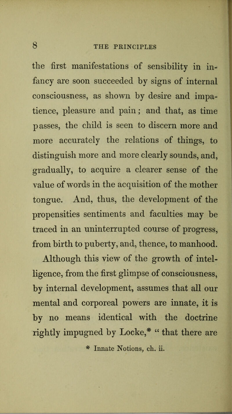 the first manifestations of sensibility in in- fancy are soon succeeded by signs of internal consciousness, as shown by desire and impa- tience, pleasure and pain; and that, as time passes, the child is seen to discern more and more accurately the relations of things, to distinguish more and more clearly sounds, and, gradually, to acquire a clearer sense of the value of words in the acquisition of the mother tongue. And, thus, the development of the propensities sentiments and faculties may be traced in an uninterrupted course of progress, from birth to puberty, and, thence, to manhood. Although this view of the growth of intel- ligence, from the first glimpse of consciousness, by internal development, assumes that all our mental and corporeal powers are innate, it is by no means identical with the doctrine rightly impugned by Locke,* “ that there are * Innate Notions, ch. ii.
