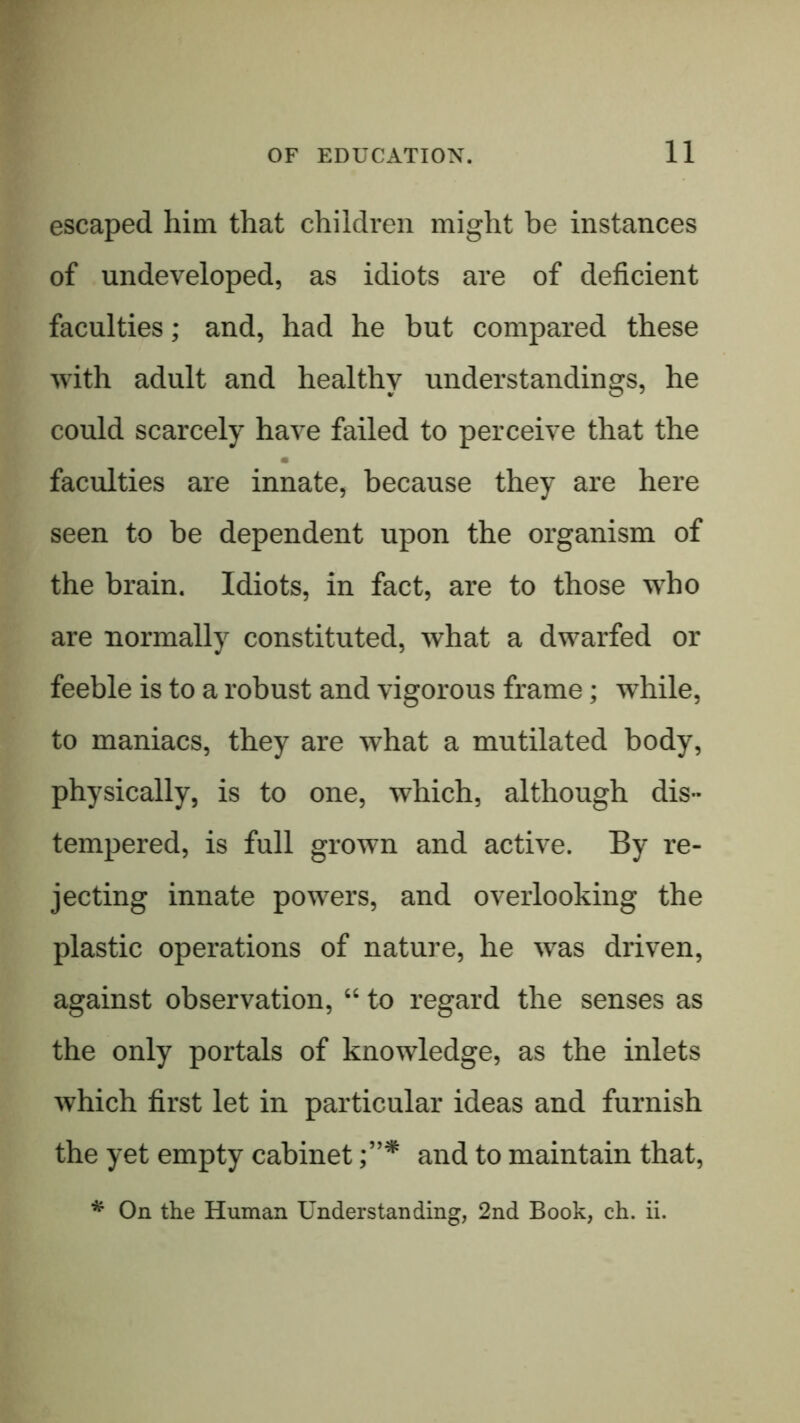 11 escaped him that children might be instances of undeveloped, as idiots are of deficient faculties; and, had he but compared these with adult and healthy understandings, he could scarcely have failed to perceive that the faculties are innate, because they are here seen to be dependent upon the organism of the brain. Idiots, in fact, are to those who are normally constituted, what a dwarfed or feeble is to a robust and vigorous frame; while, to maniacs, they are what a mutilated body, physically, is to one, which, although dis- tempered, is full grown and active. By re- jecting innate powers, and overlooking the plastic operations of nature, he was driven, against observation, “ to regard the senses as the only portals of knowledge, as the inlets which first let in particular ideas and furnish the yet empty cabinet and to maintain that,
