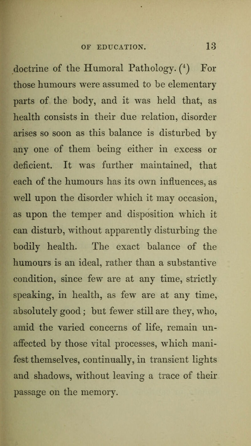 doctrine of the Humoral Pathology. (^) For those humours were assumed to be elementary parts of the body, and it was held that, as health consists in their due relation, disorder arises so soon as this balance is disturbed by any one of them being either in excess or deficient. It was further maintained, that each of the humours has its own influences, as well upon the disorder which it may occasion, as upon the temper and disposition which it can disturb, without apparently disturbing the bodily health. The exact balance of the humours is an ideal, rather than a substantive condition, since few are at any time, strictly speaking, in health, as few are at any time, absolutely good; but fewer still are they, who, amid the varied concerns of life, remain un- affected by those vital processes, which mani- fest themselves, continually, in transient lights and shadows, without leaving a trace of their passage on the memory.