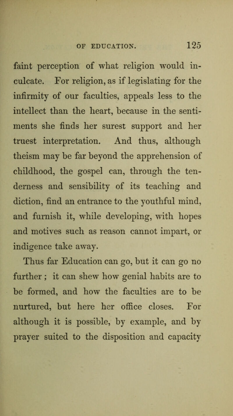 faint perception of what religion would in- culcate. For religion, as if legislating for the infirmity of our faculties, appeals less to the intellect than the heart, because in the senti- ments she finds her surest support and her truest interpretation. And thus, although theism may be far beyond the apprehension of childhood, the gospel can, through the ten- derness and sensibility of its teaching and diction, find an entrance to the youthful mind, and furnish it, while developing, with hopes and motives such as reason cannot impart, or indigence take away. Thus far Education can go, but it can go no further; it can shew how genial habits are to be formed, and how the faculties are to be nurtured, but here her ofiice closes. For although it is possible, by example, and by prayer suited to the disposition and capacity