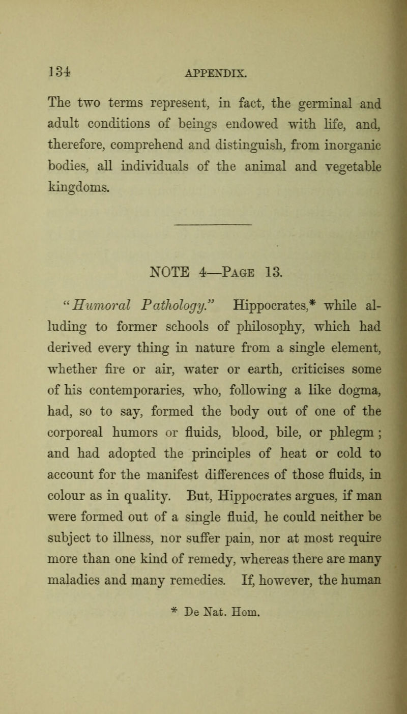 The two terms represent, in fact, the germinal and adult conditions of beings endowed with life, and, therefore, comprehend and distinguish, from inorganic bodies, all individuals of the animal and vegetable kingdoms. NOTE 4—Page 13. : ''Humoral Pathology.'' Hippocrates,* while al- ■ luding to former schools of philosophy, which had derived every thing in nature from a single element, whether fire or air, water or earth, criticises some ' of his contemporaries, who, following a like dogma, had, so to say, formed the body out of one of the corporeal humors or fiuids, blood, bile, or phlegm ; < and had adopted the principles of heat or cold to i account for the manifest diflFerences of those fiuids, in ' colour as in quality. But, Hippocrates argues, if man f were formed out of a single fiuid, he could neither be ^ subject to illness, nor suffer pain, nor at most require more than one kind of remedy, whereas there are many • maladies and many remedies. If, however, the human * De Nat. Horn.