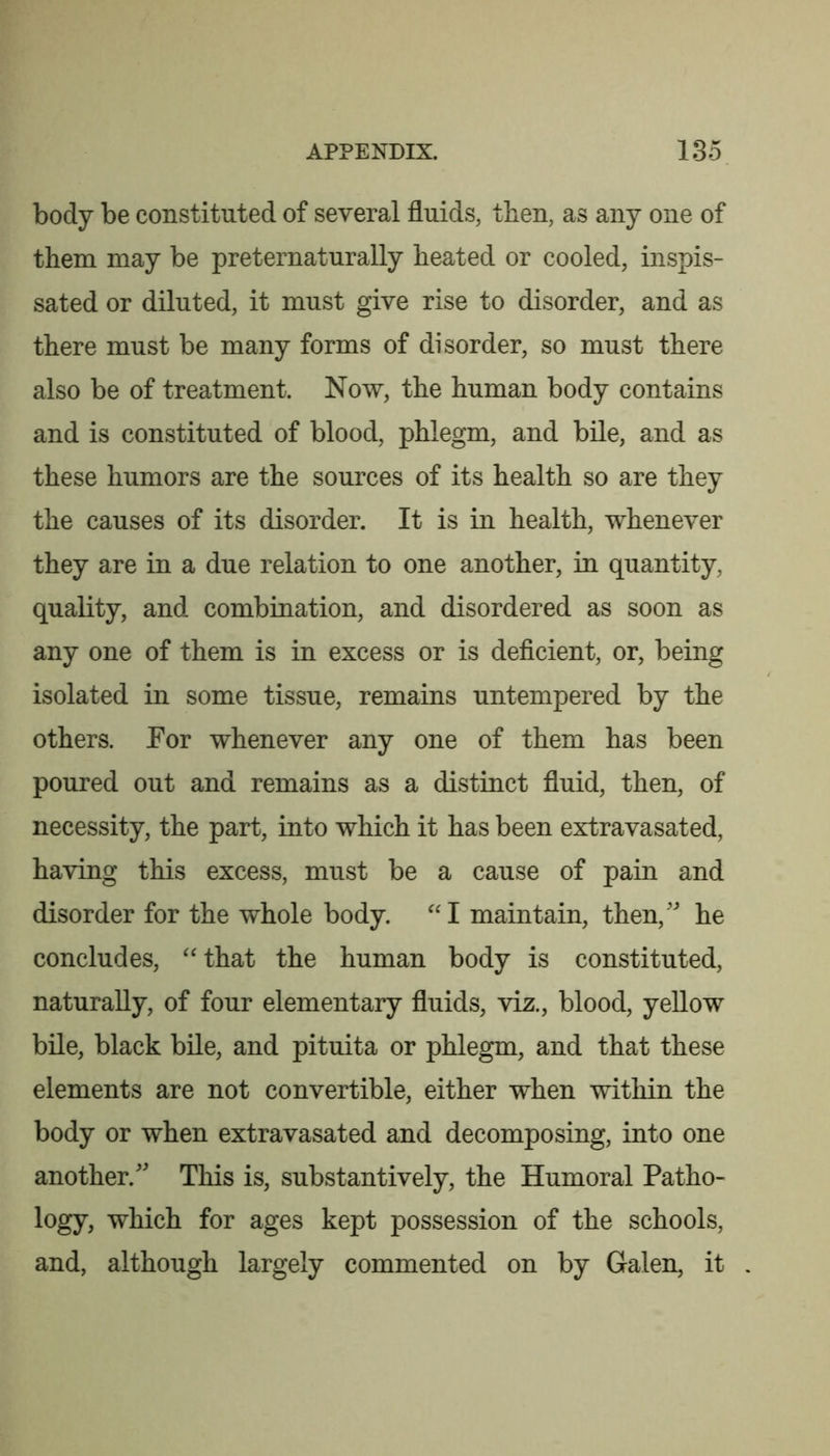 body be constituted of several fluids, then, as any one of them may be preternaturally heated or cooled, inspis- sated or diluted, it must give rise to disorder, and as there must be many forms of disorder, so must there also be of treatment. Now, the human body contains and is constituted of blood, phlegm, and bile, and as these humors are the sources of its health so are they the causes of its disorder. It is in health, whenever they are in a due relation to one another, in quantity, quality, and combination, and disordered as soon as any one of them is in excess or is deficient, or, being isolated in some tissue, remains untempered by the others. For whenever any one of them has been poured out and remains as a distinct fluid, then, of necessity, the part, into which it has been extravasated, having this excess, must be a cause of pain and disorder for the whole body. maintain, then,' he concludes, ‘‘that the human body is constituted, naturally, of four elementary fluids, viz., blood, yellow bile, black bile, and pituita or phlegm, and that these elements are not convertible, either when within the body or when extravasated and decomposing, into one another. This is, substantively, the Humoral Patho- logy, which for ages kept possession of the schools, and, although largely commented on by Galen, it