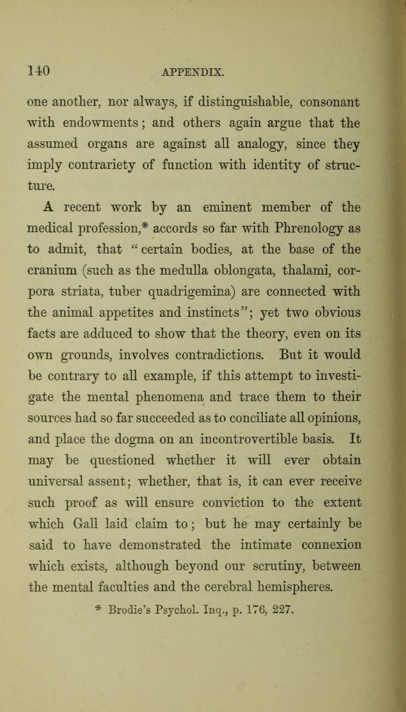 1 140 APPENDIX. one another, nor always, if distinguishable, consonant with endowments; and others again argue that the assumed organs are against all analogy, since they imply contrariety of function with identity of struc- ture. A recent work by an eminent member of the medical profession,* accords so far with Phrenology as to admit, that certain bodies, at the base of the cranium (such as the medulla oblongata, thalami, cor- pora striata, tuber quadrigemina) are connected with the animal appetites and instincts; yet two obvious facts are adduced to show that the theory, even on its own grounds, involves contradictions. But it would be contrary to all example, if this attempt to investi- gate the mental phenomena and trace them to their sources had so far succeeded as to conciliate all opinions, and place the dogma on an incontrovertible basis. It may be questioned whether it will ever obtain universal assent; whether, that is, it can ever receive such proof as will ensure conviction to the extent which Gall laid claim to; but he may certainly be said to have demonstrated the intimate connexion which exists, although beyond our scrutiny, between the mental faculties and the cerebral hemispheres. * Brodie’s Psychol. Inq., p. 176, 227.