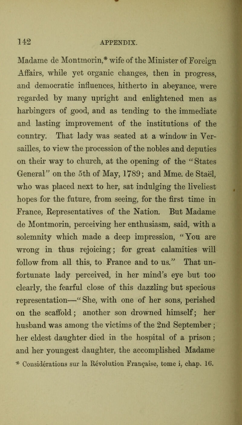 Madame de Montmorin,* wife of the Minister of Foreign Affairs, while yet organic changes, then in progress, and democratic influences, hitherto in abeyance, were regarded by many upright and enlightened men as harbingers of good, and as tending to the immediate and lasting improvement of the institutions of the country. That lady was seated at a window in Ver- sailles, to view the procession of the nobles and deputies on their way to church, at the opening of the States General on the 5th of May, 1789; and Mme. de Stael, who was placed next to her, sat indulging the liveliest hopes for the future, from seeing, for the first time in France, Eepresentatives of the Nation. But Madame de Montmorin, perceiving her enthusiasm, said, with a solemnity which made a deep impression, ‘‘You are wrong in thus rejoicing; for great calamities will follow from all this, to France and to us. That un- fortunate lady perceived, in her minds eye but too clearly, the fearful close of this dazzling but specious representation—“ She, with one of her sons, perished on the scafibld; another son drowned himself; her husband was among the victims of the 2nd September; her eldest daughter died in the hospital of a prison; and her youngest daughter, the accomplished Madame * Considerations sur la Revolution Fran9aise, tome i, chap. 16.