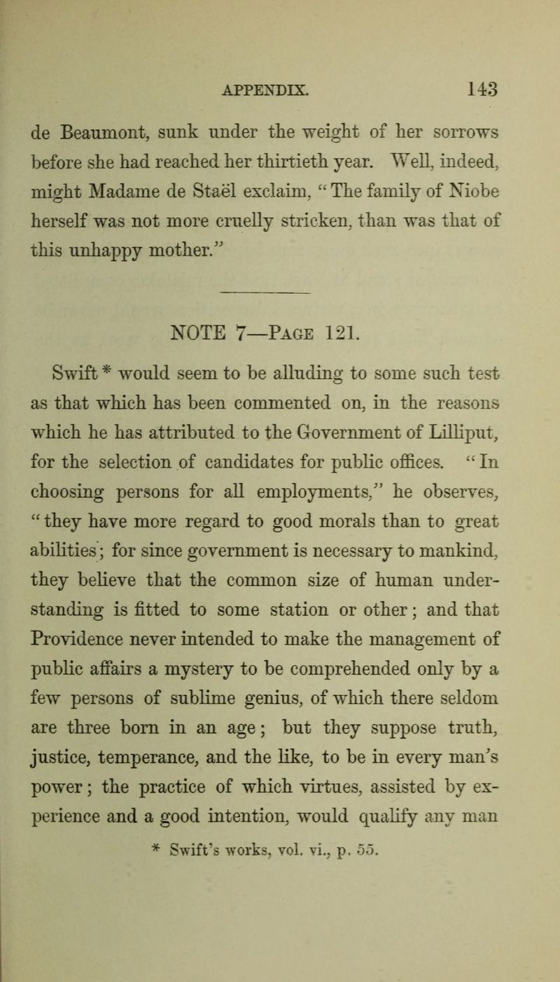 de Beaumont, sunk under the weight of her sorrows before she had reached her thirtieth year. Well, indeed, might Madame de Stael exclaim, “ The family of Niobe herself was not more cruelly stricken, than was that of this unhappy mother. NOTE 7—Page 121. Swift * would seem to be alluding to some such test as that which has been commented on, in the reasons which he has attributed to the Government of Lilliput, for the selection of candidates for public offices. In choosing persons for aU employments, he observes, they have more regard to good morals than to great abilities; for since government is necessary to mankind, they believe that the common size of human under- standing is fitted to some station or other; and that Providence never intended to make the management of public afiairs a mystery to be comprehended only by a few persons of sublime genius, of which there seldom are three bom in an age; but they suppose truth, justice, temperance, and the like, to be in every mans power; the practice of which virtues, assisted by ex- perience and a good intention, would qualify any man * Swift’s works, vol. vi., p. 55.