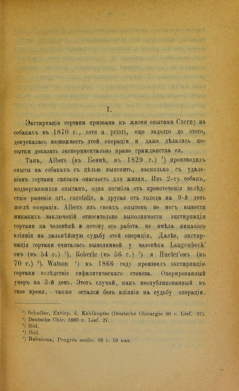 Экстирпація гортани призвана къ жизни опытами Сгешу на собакахъ въ 1870 г., хотя а ргіогі, ѳщѳ задолго до этого, допускалась возможность этой опѳраціи и дажѳ дѣлались цо- пытки доказать экспериментально право гражданства ѳя. Такъ, А1Ьѳг8 (въ Боннѣ, въ 1829 г.) производилъ опыты на собакахъ съ цѣлью выяснить, насколько съ удалѳ- ніемъ гортани связаиа опасность для жизни. Изъ 2-хъ еобакъ, подвергавшихся опытамъ, одна погибла отъ кровотѳченія вслѣд- ствіе раненія аі1. сагоШів, а другая отъ голода на 9-й день послѣ операціи. АІЬегв изъ своихъ оиытовъ не могъ вывести никакихъ заключеній относительно выполнимости экстирпаціи гортани на чѳловѣкѣ и потому его работа не имѣла никакого в.ііянія на дальнѣйгаую судьбу этой опѳраціи. Далѣѳ, экстир- пація гортани считалась выполнимой у чѳловѣка Ьап^епЬеск' омъ (въ 54 г.) ^), КоЬегІе (въ 56 г.) и Ниеісгомъ (въ 70 г.) \ѴаІ80П въ 1866 году произвѳлъ экстирпацію гортани вслѣдствіѳ сифилитическаго стеноза. Оперированный умѳръ на 3-й день, Этоть случай, какъ неопубликованный въ свое время, также остался бѳзъ вліянія на судьбу опѳраціи. ') ЗсЬиІІег, Ехіігр. а, КеЫкоріе.ч (ВеиізсЬе СЬігиг^іе 80 г. Ъхві. 37). ВеиІвсЬв СЬіг. 1880 г. ЬіѳГ. 27. ') ІЬій. •) іьіа.