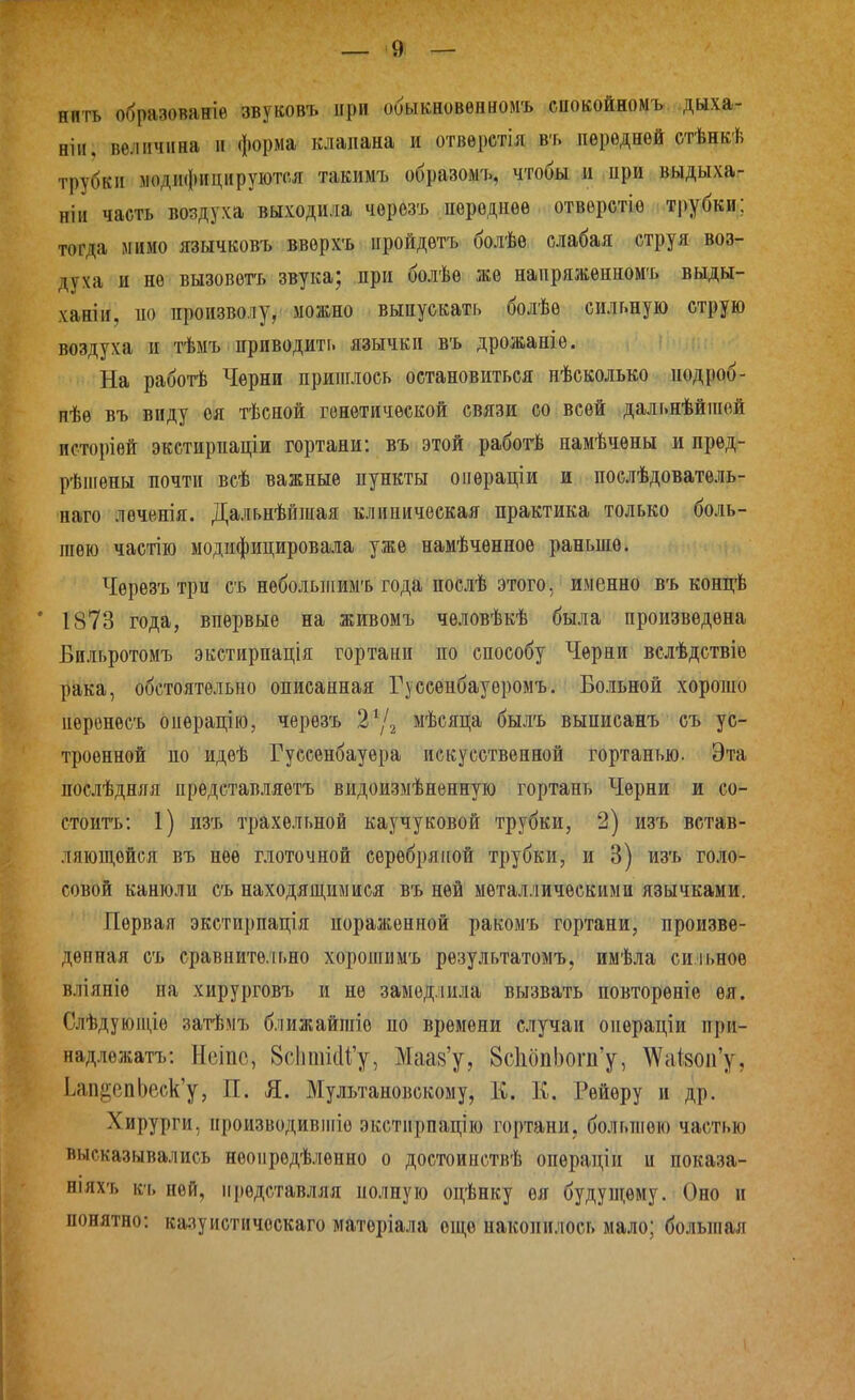 нить образованіѳ звуковъ при обыкновѳнномъ спокойномъ дыха- нін. величина и форма клапана и отвѳретія въ передней стѣнкѣ трубки модифицируются такимъ образомъ, чтобы и при выдыха- ніи часть воздуха выходила чѳрозъ пѳродпѳѳ отверстіѳ трубки; тогда мимо язычковъ вверхъ иройдѳтъ болѣѳ слабая струя воз- духа и не вызовѳтъ звука; при болѣе же напряжѳнномъ выды- ханіи, ио произволу,' можно выпускать болѣѳ сильную струю воздуха и тѣмъ приводить язычки въ дрожаніѳ. На работѣ Черни пришлось остановиться нѣсколько под роб- вѣѳ въ виду ѳя тѣсной генетической связи со всей дальнѣйіиой псторіѳй экстирпаціи гортани: въ этой рабогЬ намѣчѳны и пред- рѣпіѳны почти всѣ важные пункты оііѳраціи и послѣдоватѳль- наго лѳченія. Дальнѣйшая клиническая практика только боль- шею частію модифицировала уже намѣчѳнноѳ раньше. Черезъ три съ небольшимъ года послѣ этого, именно въ концѣ * 1873 года, впервые на живомъ человѣкѣ была произведена Бильротомъ экстирпація гортани по способу Черни вслѣдствіѳ рака, обстоятельно описанная Гуссепбауѳромъ. Больной хорошо пѳренесъ опѳрацію, черезъ 2^1^ мѣсяца былъ выписанъ съ ус- троенной по идеѣ Гуссенбауѳра искусственной гортанью. Эта послѣдняя прѳдставляѳтъ видоизмѣнѳнную гортань Черни и со- стоить: 1) изъ трахельной каучуковой трубки, 2) изъ встав- ляющейся въ нее глоточной серебряі[ой трубки, и 3) изъ голо- совой канюли съ находящимися въ ней металлическими язычками. Первая экстирпація пораженной ракомъ гортани, произве- денная съ сравните.іьно хорошимъ результатомъ, имѣла си іьноѳ вліяніѳ па хирурговъ и не замедлила вызвать повторѳніе ѳя. Слѣдуюіціѳ затѣмъ ближайгаіо по времени случаи операціи при- надложатъ; Н(зіпс, 8с1іті(и'у, Маа8'у, 8с1ібпЬот'у, ^Vс^І8ои'у, Ьап^епЬеск'у, П. Я. Мультановскому, К. К. Рейѳру и др. Хирурги, ироизводивііііе экстирпацію гортани, большею частью высказывались неоиредѣлѳнно о достоинствѣ операціи и показа- ніяхъ к'ь ней, представляя полную оцѣнку ѳя будуп^ему. Оно и понятно: казуистичоскаго матеріала еще накопилось мало; больпіая