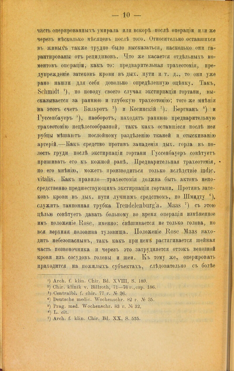 часть опѳрироваиныхъ умирала или вскорѣ послѣ операціи и.іи жѳ чѳрѳзъ нѣсколько шѣсяцѳві. лослѣ того. Отиосительно оставшихся въ живы.^ь также трудно было высказаться, насколько они га- рантированы отъ рецидивовъ. Что же касается отдѣльныхъ ыо- мѳнтовъ операціи, какъ то: предварительная трахеотомія, нрѳ- дунрѳждѳніѳ затековъ крови в'г> дых. пути и т. д., то они уже рано нанглн для себя довольно опредѣленную оцѣнку. Такъ, Бсіітійі; *), по поводу своего случая экстирпаціи гортани, вы- сказывается за раннюю и глубокую трахеотолію; того же ынѣнія на этотъ ечѳтъ Бильротъ п Косинскій ^). Бѳргманъ *) и Гуссѳнбауоръ ^), наоборотъ, находятъ раннюю предварительную трахѳотомію нецѣлѳсообразной, такъ какъ оставшіѳея послѣ нѳя рубцы мѣіпаютъ послойному раздѣленію тканей и отыскиванію артѳрій.—Какь средство противъ западѳнія дых. горла въ по- лость груди послѣ экстирпаціи гортани Гуссенбауеръ совѣтуетъ пришивать его къ кожной ранѣ. Предварительная трахеотомія, • по его ынѣнію, можетъ производиться только вслѣдствіѳ іп(1іс. ѴІЫІ8. Какъ правило—трахеотомія должна быть актомъ непо- средственно иредшествуюш,иыъ экстирпаціи гортани. Противъ зате- ковъ крови въ дых. пути лучгаимъ средствомъ, по Шмидту ^), служить тампонная трубка Тгеіі(1е1еііЬііі'§'а. Маа8 съ этою цѣлью совѣтуетъ давать больному во время операцін измѣненноѳ имъ положеніе Кове, именно: свѣгаиваѳтся не только голова, но вся верхняя половина туловища. Положеніѳ Е,08е Мааз нахо- дить нѳбѳзопаснымъ, такъ какъ при немъ растягивается шейная часть позвоночника и чѳрѳзъ это затрудняется оттокъ венозной крови изъ сосудовь головы и шеи. Къ тому же, оперировать приходится на пожилыхъ еубъѳктахъ, слѣдовательно съ болѣе ') АгсЬ. і. кііп. СЫг. Ва. ХУШ, 8. 189. 2) СЬіг. кііпік V. ВіИгоіЬ, 71—76 г.,стр. 186. ') СѳпігаІЫ. і\ СІ1ІГ. 77 г. .№ 26. *) ВеиѣѳсЬѳ тесііс. ЛѴосЬеизсЬг. 82 г. Л';; 35. Рга^. твй. ЛѴосЬепвсІіг. 83 г. Л'і 32. «) Ь. сіі. ') АгсЬ. і. кііп. СЫг. Всі. XX, 8. бЗб.