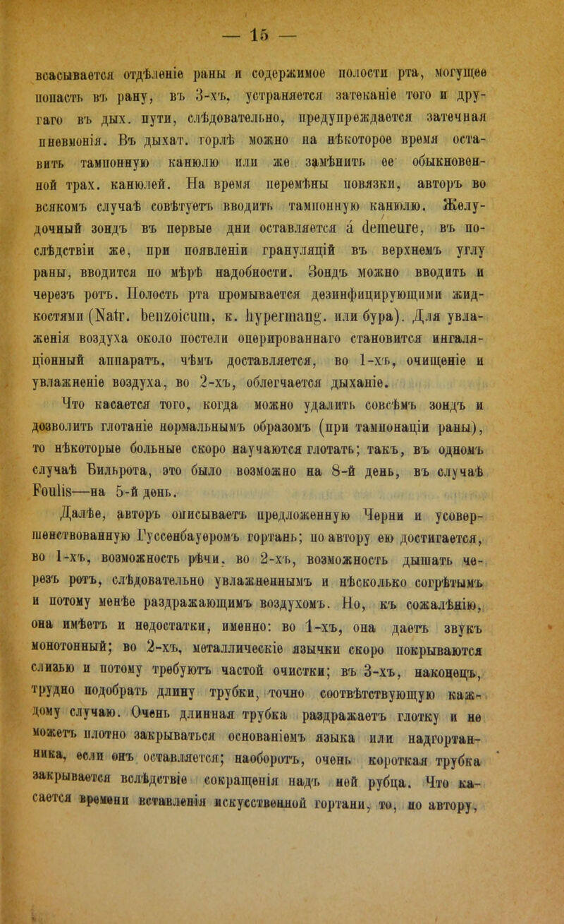 всасывается отдѣлѳніѳ раны и содержимое полости рта, могущее попасть въ рану, въ 3-хъ, устраняется затѳканіе того и дру- гаго въ дых. пути, елѣдовательно, предупреждается затѳчиая пнѳвмонія. Въ дыхат. горлѣ можно на нѣкотороѳ время оста- вить тампонную канюлю или же замѣниті. ее обыкновен- ной трах, канюлей. На время перемѣны повязки, авторъ во всякомъ случаѣ совѣтуѳтъ вводить тампонную канюлю. Желу- дочный зондъ въ первые дни оставляется а (Іетеиге, въ по- слѣдствіи же, при появленіи грануляцій въ верхнемъ углу раны, вводится по мѣрѣ надобности. Зондъ можно вводить и черезъ ротъ. Полость рта промывается дезинфицирующими жид- костями (Nа1^. Ьепгоісит, к. Ііурегаапа;. или бура). Для увла- женія воздуха около постели оперирован наго становится ингаля- ціонный аппаратъ, чѣмъ доставляется, во 1-хъ, очищѳніе и увлажнѳніѳ воздуха, во 2-хъ, облегчается дыханіе. Что касается того, когда можно удалить совсѣмъ зондъ и дозволить глотаніе нормальнымъ образомъ (при тампонаціи раны), то нѣкоторыѳ больные скоро научаются глотать; такъ, въ одномъ случаѣ Бильрота, это было возможно на 8-й день, въ елучаѣ Роиіів—на 5-й день. Далѣе, авторъ онисываетъ предложенную Черни и усовер- шенствованную Гусеѳнбауѳромъ гортань; по автору ею достигается, во 1-х'ь, возможность рѣчи, во 2-хъ, возможность дышать че- резъ ротъ, слѣдовательно увлажнѳннымъ и нѣсколько согрѣтымъ и потому менѣе раздражающимъ воздухомъ. Но, къ сожалѣнію, она имѣѳтъ и недостатки, именно: во 1-хъ, она даетъ звукъ монотонный; во 2-хъ, мѳталлическіе язычки скоро покрываются слизью и потому трѳбуютъ частой очистки; въ 3-хъ, наконецъ, трудно подобрать длину трубки, точно соотвѣтствующую каж- дому случаю. Очень длинная трубка раздражаетъ глотку и не можегь плотно закрываться основаніемъ языка или надгортан^ ника, если онъ оставляется; наоборотъ, очень короткая трубка закрывается волѣдствіе сокращѳнія надъ ней рубца. Что ка- сается времени вставленія искусственной гортани,, то, до автору,