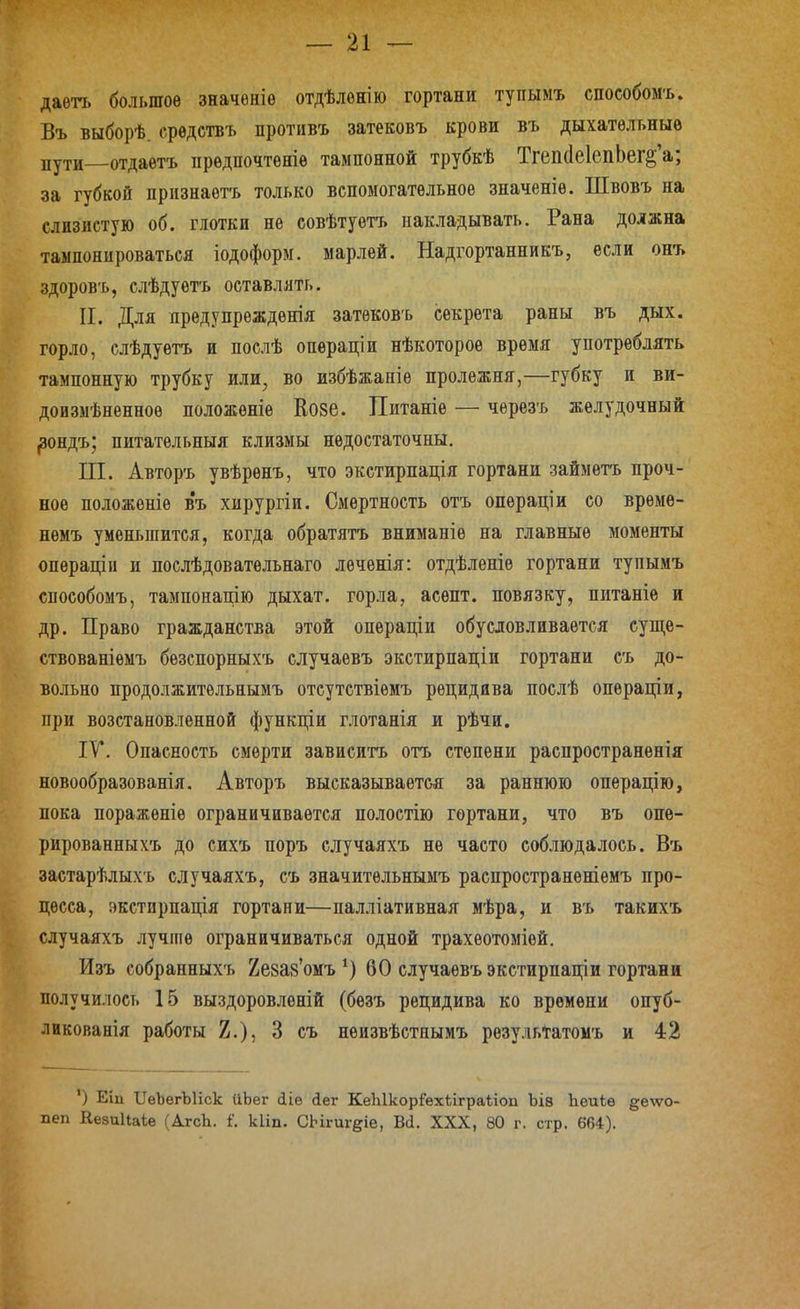 даѳть большое значѳніѳ отдѣлѳнію гортани тупымъ способомъ. Въ выборѣ. срѳдствъ противъ затековъ крови въ дыхательные пути отдаѳтъ предпочтете тампонной трубкѣ Тгеіі(1е1епЬег§'а; за губкой прпзнаѳтъ только вспомогательное значеніе. Швовъ на слизистую об. глотки не совѣтуѳтъ накладывать. Рана должна тампонироваться іодоформ. марлей. Надгортанникъ, если онъ здоров'ь, слѣдуѳтъ оставлять. II. Для предупрѳжденія затековъ секрета раны въ дых. горло, слѣдуетъ и послѣ операціи нѣкоторое время употреблять тампонную трубку или, во избѣжаніе пролежня,—губку и ви- дов змѣненное положеніе Еове. Питаніе — чѳрезъ желудочный ^зондъ; питатѳльныя клизмы недостаточны. Ш. Авторъ увѣренъ, что экстирпація гортани займетъ проч- ное положеніе в'ъ хирургіи. Смертность отъ операціи со време- немъ уменьшится, когда обратятъ вниманіе на главные моменты операціи и послѣдоватѳльнаго лѳченія: отдѣленіѳ гортани тупымъ способомъ, тампонацію дыхат. горла, асепт. повязку, питаніе и др. Право гражданства этой операціи обусловливается суще- ствованіѳмъ бѳзспорныхъ случаевъ экстирпаціи гортани съ до- вольно продолжительнымъ отсутствіемъ рецидива послѣ операціи, при возстановленной функціи глотанія и рѣчи. IV*. Опасность смерти зависитъ отъ степени раепространенія новообразованія, Авторъ высказывается за раннюю опѳрацію, пока пораженіе ограничивается полостію гортани, что въ опе- рированныхъ до сихъ поръ случаяхъ не часто соблюдалось. Въ застарѣлыхъ случаяхъ, съ значительнымъ раепространеніѳмъ про- цесса, экстирпація гортани—палліативная мѣра, и въ такихъ случаяхъ лучше ограничиваться одной трахеотоміей. Изъ собранныхъ йезаз'омъ *) 60 случаевъ экстирпаціи гортани получилось 15 выздоровленій (бѳзъ рецидива ко времени опуб- ликованія работы 2.), 3 съ неизвѣстнымъ резульігатомъ и 42 ') Еіи ІІеЬегЫіск ІіЬег сііѳ йег КеЫкор:Рех1;ігра1;іоп ЪІ8 Ьеиіѳ ^вдѵо- пеп КезиНаке (АгсЬ. і'. кііп. СЬігигеіе, Ва. XXX, 80 г. стр. 664).