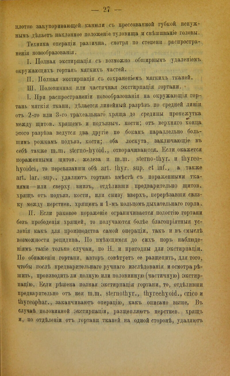 плотно закупоривающей канюли съ прессованной губкой ненуж- нымъ дѣлаетъ наклонное положѳніѳ туловища исвѣшиваніе головы. Техника операціи различна, смотря по степени распростра- нѳнія новообразованія. I. Полная экстирпація съ возможно обширныыъ удаленіѳмъ окружающйхъ гортань мягкихъ частей. П. ІТолпая экстирпація съ сохраненіемъ мягкихъ тканей. Ш. Половинная или частичная экстирпація гортани. I. При распространѳніи новообразованія на окружающія гор- тань мягкія ткани, дѣлается линейный разрѣзъ по средней линіи отъ 2-го или 3-го трахеальнаго хряща до средины промѳа^утка между щитов, хрящемъ и подъязыч. кости; отъ вѳрхняго конца, этого разрѣза ведутся два другіе по бокамъ параллельно боль- шимъ рожкамъ подъяз. кости; оба лоскута, заключающее въ себѣ также т.т. зіегііо-ііуоісі., отворачиваются. Если окажется пораженными щитов, железа и т.т. 8Іегііо-11іуг. и Шугео- 1іуоі{1еі, то перевязавши обѣ агі Шуг. зир. іпі'., а также агі. Іаг. вир., удаляютъ гортань вмѣсгЬ съ пораженными тка- нями—или сверху внизъ, отдѣливпіи предварительно щитов, хрящъ отъ подъяз. кости, или снизу вверхъ, перѳрѣзавши связ- ку между пѳрстнѳв. хрящемъ и 1-мъ кольцомъдыхатѳльнаго горла. П. Если раковое поражѳніе ограничивается полостію гортани безъ прободенія хрящей, то получаются болѣе благопріятныя ус- ловия какъ для производства самой опѳраціи, такъ и въ смыслѣ возможности рецидива. По имѣющимся до сихъ поръ наблюдѳ- ніямъ такіѳ только случаи, по Н. и пригодны для экстирпаціи. По обнаженіи гортани, авторъ совѣтуетъ ее разщепить, для того, чтобы послѣ нредварительнаго ручнаго изелѣдованія и осмотра рѣ- шить, производить ли полную или половинную (частичную) экстир- пацію. Если рѣшена полная экстирпація гортани, то, отдѣливши предварительно отъ нея т.т. зІегпоіЬуг., і1іугее1іуоі(1., сгісо и іЬугеорЬаг., закаичиваютъ операцію, какъ оиисано выпге. Въ случаѣ половинной іжстирпаціи, разщѳоляютъ перстнев. хрящъ и, по отдѣленіи отъ гортани тканей на одной сторонѣ, удаляютъ