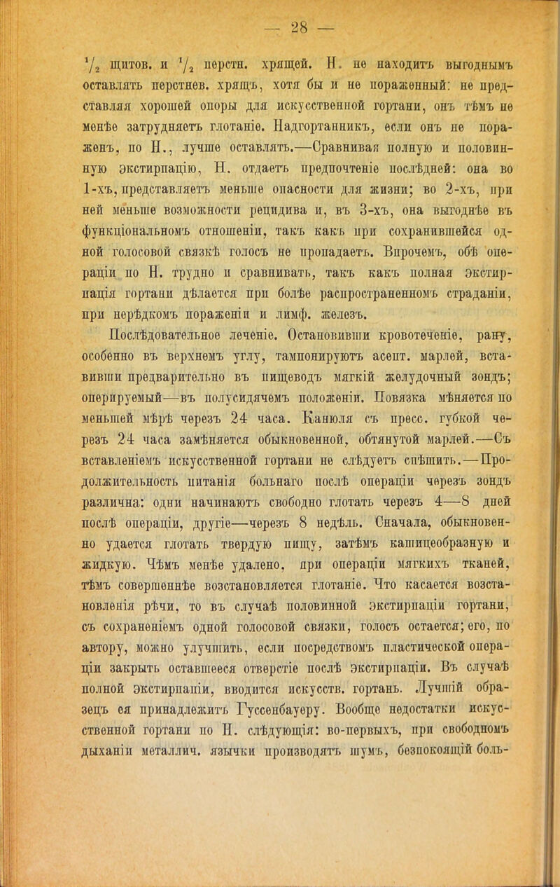 Уз щитов, и ^2 иврстн. хрящей. Н. пѳ находить выгоднымъ оставлять пѳретнѳв. хрящъ, хотя бы и не иоражѳпный: не пред- ставляя хорошей опоры для искусственной гортани, онъ тѣмъ не менѣе затрудняѳтъ глотаніѳ. Надгортанникъ, если онъ не пора- жѳнъ, по Н., лучше оставлять.—Сравнивая полную и половин- ную экстирпацію, Н. отдаѳтъ предпочтеніе послѣднѳй: она во 1-хъ, прѳдставляетъ меньше опасности для жизни; во 2-хъ, при ней меньше возможности рецидива и, въ 3-хъ, она выгоднѣѳ въ функціопальномъ отношеніи, такъ какъ при сохранившейся од- ной голосовой связкѣ голосъ не пропадаетъ. Впрочѳмъ, обѣ опѳ- раціи по Н. трудно и сравнивать, такъ какъ полная экстир- пація гортани дѣлаѳтся при болѣѳ распространенномъ страданіи, при нерѣдкомъ пораженіи и лимф, желѳзъ. Послѣдоватѳльное леченіе. Остановивши кровотеченіе, рану, особенно въ верхнѳмъ углу, тампонируютъ асѳпт. марлей, вста- вивши предварительно въ пищѳводъ мягкій желудочный зондъ; оперируемый—въ полусидячемъ положеніи. Повязка мѣняѳтся по меньшей мѣрѣ черезъ 24 часа. Канюля съ пресс, губкой че- рѳзъ 24 часа замѣняется обыкновенной, обтянутой марлей.—Съ вставлѳніѳмъ искусственной гортани нѳ слѣдуетъ спѣшить.—Про- должительность питанія больнаго послѣ операціи черезъ зондъ различна: одни начинаютъ свободно глотать черезъ 4—8 дней послѣ опѳраціи, другіе—черезъ 8 недѣль. Сначала, обыкновен- но удается глотать твердую пищу, затѣмъ кашицеобразную и жидкую. Чѣмъ мѳнѣе удалено, яри операціи мягкихъ тканей, тѣмъ совершеннѣе возстановляѳтся глотаніе. Что касается возста- новленія рѣчи, то въ случаѣ половинной экстирпаціи гортани, съ сохранѳніемъ одной голосовой связки, голосъ остается; его, по автору, можно улучшить, если посредствомъ пластической опера- щи закрыть оставшееся отверстіѳ послѣ экстирпаціи. Въ случаѣ полной экстирпапіи, вводится искусств, гортань. Лучшій обра- зецъ оя принадлѳжитъ Гуссѳнбауѳру. Вообще недостатки искус- ственной гортани по Н. слѣдующія: во-первыхъ, при свободномъ дыханіи металлич. язычки производятъ шумъ, бозпокоящій боль-