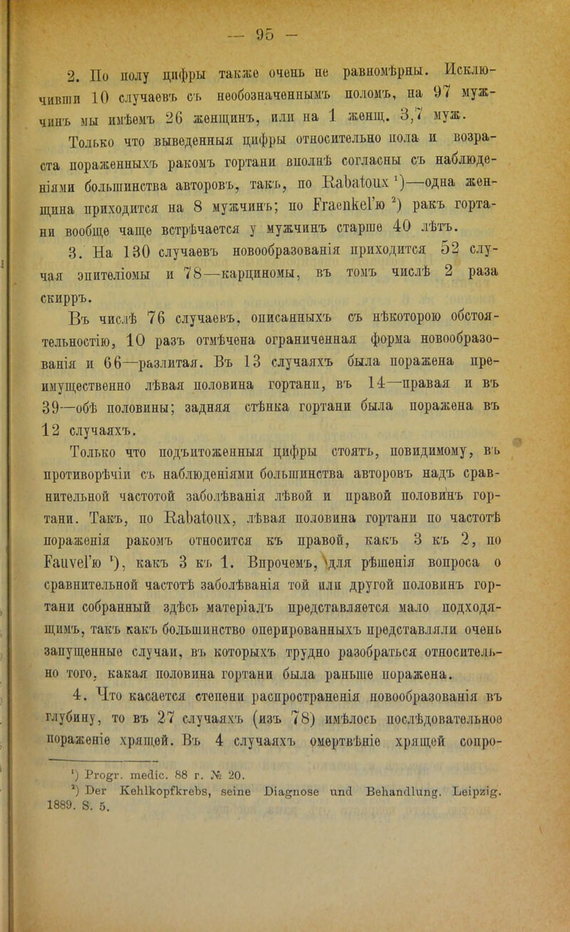 2. По полу цифры также очень не равномѣрны. Исклю- чивіііп 10 случаевъ сь нѳобозначеннымъ поломъ, на 97 иуж- чннъ мы имѣемъ 26 жѳнщинъ, или на 1 жѳнщ. 3,7 муж. Только что выведенныя цифры относительно иола и возра- ста пораженныхъ ракоыъ гортани внолнѣ согласны съ наблюде- ніями большинства авторовъ, такъ, по ЕаЬаіоих ^)—одна жен- щина приходится на 8 мужчинъ; но ЕгаепкеГю ракъ горта- ни вообще чаще встрѣчаѳтся у мужчинъ старше 40 лѣтъ. 3. На 130 случаевъ новообразованія приходится 52 слу- чая эпитѳліоыы и 78—карциномы, въ томъ числѣ 2 раза скирръ. Въ числѣ 76 случаевъ, описанныхъ съ нѣкоторою обстоя- телъностію, 10 разъ отмѣчена ограниченная форма новообразо- ванія и 66—разлитая. Въ 13 случаяхъ была поражена пре- имущественно лѣвая половина гортани, въ 14—правая и въ 39—обѣ половины; задняя стѣнка гортани была поражена въ 12 случаяхъ. Только что подъитоженныя цифры стоятъ, повидимому, въ противорѣчіи съ наблюденіями большинства авторовъ надъ срав- нительной частотой заболѣванія лѣвой и правой половинъ гор- тани. Такъ, по Е/аЬаіоих, лѣвая половина гортани по частотѣ поражѳнія ракомъ относится къ правой, какъ 3 къ 2, по РаиѵеГю какъ 3 къ 1. Впрочѳмъ, ^для рѣшенія вопроса о сравнительной частотѣ заболѣванія той или другой половинъ гор- тани собранный здѣеь матеріалъ представляется мало подходя- щимъ, такъ какъ большинство опѳрированныхъ представляли очень запущенные случаи, въ которыхъ трудно разобраться относитель- но того, какая половина гортани была раньше поражена. 4. Что касается степени распространенія новообразованія въ глубину, то въ 27 случаяхъ (изъ 78) имѣлось послѣдоватѳльноѳ пораженіе хряш,ѳй. Въ 4 случаяхъ оиертвѣніѳ хрящей сопро- •) Рго^г. тейіс. 88 г. № 20. ') Бег КеЫкорГкгеЪз, веіпе Біадпозе ипсі ВеЬапсИипд. Ьеіриі^. 1889. 8. 5.