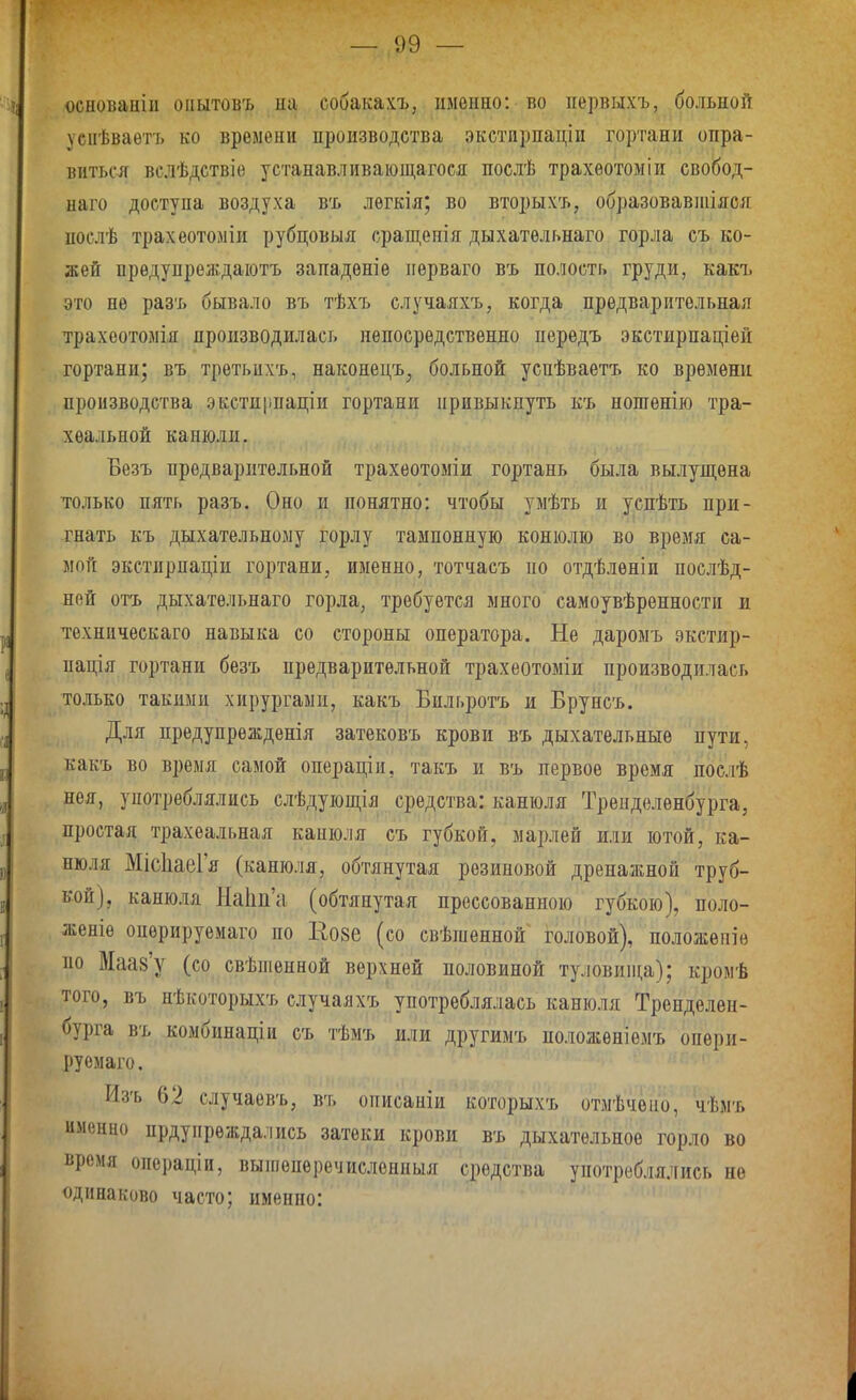 основанііі оііытовъ на собакахъ, именно: во первыхъ, больной уенѣваѳтъ ко времени производства экстирпацін гортани опра- виться вслѣдствіе устанавливаіощагося послѣ трахѳотоміи свобод- наго доступа воздуха въ лѳгкія; во вторыхъ, образовавпііяся послѣ трахеотоміи рубцовыя сращепія дыхательнаго горла съ ко- жей вредупреждаіотъ западѳніе пѳрваго въ полость груди, какъ это пѳ разъ бывало въ тѣхъ случаяхъ, когда предварительная трахсотомія производилась непосредственно передъ экстирпаціей гортани; въ третьихъ, наконецъ, больной успѣваетъ ко времени производства экстирпаціи гортани привыкнуть къ ношѳнію тра- хеальной канюли. Безъ предварительной трахеотоміи гортань была вылущена только пять разъ. Оно и понятно: чтобы умѣть и уснѣть при- гнать къ дыхательному горлу тампонную конюліо во время са- мой экетирпаціи гортани, именно, тотчаеъ по отдѣлѳніп послѣд- ней отъ дыхательнаго горла, требуется много самоувѣренностп и техническаго навыка со стороны оператора. Не даромъ экетир- пація гортани безъ предварительной трахеотоміи производилась только такими хирургами, какъ Бильротъ и Брунсъ. Для предупрежденія затековъ крови въ дыхательные пути, какъ во время самой операціи, такъ и въ первое время послѣ нея, употреблялись слѣдуіощія средства: канюля Трепделенбурга, простая трахеальная капюля съ губкой, марлей или ютой, ка- нюля МісІіаеГя (канюля, обтянутая резиновой дренажной труб- кой), канюля На1т'и (обтянутая прессованною губкою), поло- женіе опѳрируемаго по Ео8е (со свѣпіеннои головой), положепіе но Маав'у (со свѣпіенной верхней половиной туловии1;а); кромѣ того, въ нѣкоторыхъ елучаяхъ употреблялась канюля Тренделен- бурга въ комбинащи съ тѣмъ или другимъ иоложѳиіемъ опери- руемаго. Изъ 62 случаевъ, ві, оігисапіи которыхъ отмѣчѳію, чѣмъ именцо прдупрѳждались затеки крови въ дыхательное горло во время операціи, выиіеперечисленныя средства употреблялись не одинаково часто; именно: