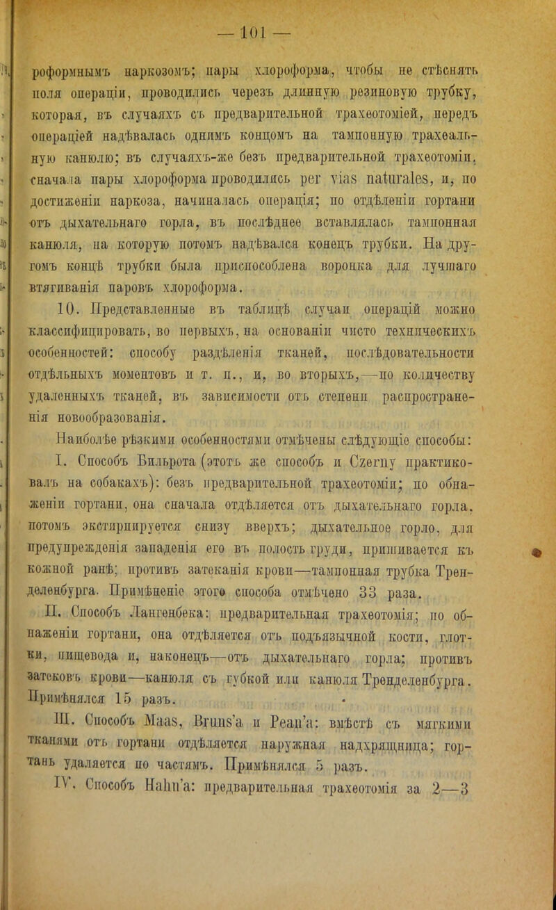 роформнымъ иаркозомъ; пары хлороформа, чтобы пе стѣенятг, поля операціи, проводились черѳзъ длинную резиновую трубку, которая, въ случаяхъ сь предварительной трахѳотоміой, пѳредъ онераціей надѣвалась однимъ концоыъ на тампоиную трахеаль- ную канюлю; въ случаяхъ-же безъ предварительной трахѳотоміи. снача.іа пары хлороформа проводились рег ѵіа8 паіигаіез, и, по достиженіи наркоза, начиналась операція; по отдѣлѳніи гортани ютъ дыхатѳльнаго горла, въ послѣднѳе вставлялась тампоннал канюля, па которую потоыъ надѣвался конѳцъ трубки. На дру- гомъ концѣ трубки была приспособлена воронка для лучгааго втягиванія паровъ хлороформа. 10. Представленные въ таблицѣ случаи операцій можно классифицировать, во первыхъ,на оспованіи чисто тѳхническихъ особенностей: способу раздѣленія тканей, послѣдовательности отдѣльныхъ моментовъ и т. п., и, во вторыхъ,—по количеству удаленныхъ тканей, въ зависимости отъ степени распростране- нія новообразованія. Наиболѣе рѣзкиыи особенностями отмѣчены слѣдующіе способы: I. Способъ Бильрота (этотъ же способъ и Сгешу практико- валъ на собакахъ): безъ предварительной трахеотоміи; по обна- женіи гортани, она сначала отдѣляѳтся отъ дыхательнаго горла, потомъ экстирпируѳтся снизу ввѳрхъ; дыхательное горло, для ирѳдупреждепія западенія его въ полость груди, пришивается къ кожной ранѣ; противъ затоканія крови—тампонная трубка Трѳн- дѳлѳнбурга. Примѣнѳніе этогв способа отмѣчено 33 раза. П. Способъ Лангонбека: предварительная трахѳотомія; по об- наженіи гортани, она отдѣляѳтся отъ подъязычной кости, глот- ки, пищевода и, наконецъ—отъ дыхательнаго горла: противъ затсковъ крови—канюля съ губкой или канюля Трѳнделенбурга. Прнмѣпялся 15 разъ. НІ. Способъ Маа8, Вгииз'а и РеаіГа: вмѣстѣ съ мягкими тканями отъ гортапп отдѣляется наружная надхряпщица; гор- тань удаляется по частямъ. Примѣпялся 5 ])азъ. IV. Способъ НаІпГа: предварительная трахеотомія за 2.—3